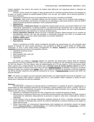 Arlindo Ugulino Netto – GASTROENTEROLOGIA – MEDICINA P7 – 2010.2
261
nuclear magnética, mas nenhum dos exames de imagem pode diferenciar com segurança apenas a esteatose de
esteato-hepatite.
Contudo, nenhum exame por imagem é capaz de determinar se o paciente apresenta apenas uma esteatose ou
já possui um quadro instalado de esteato-hepatite (EHNA), uma vez que, sem biópsia, não é possível quantificar o
componente inflamatório.
Atualmente consideram-se como os principais fatores de risco para a ocorrência de DHGNA:
 Obesidade: nesse ponto é importante salientar que não somente a dieta rica em gorduras pode predispor a
ocorrência de obesidade, mas também uma dieta rica em carboidratos e altos teores protéicos. Cerca de 50-95%
destes pacientes apresentam obesidade e 18,5% apresentam EHNA.
 Sedentarismo
 Medicamentos / substâncias tóxicas: principalmente aquelas drogas que tem uma grande influência em nível
mitocondrial, especialmente, na bateria enzimática. As mitocôndrias são importantes, pois se sabe que essas
organelas desempenham um papel irrelevante no metabolismo dos ácidos graxos, com isso, a lesão dessas por
substâncias tóxicas, pode determinar um acúmulo de ácidos graxos.
 Doença inflamatória intestinal: doença de Crohn e retocolite ulcerativa. Nessas doenças há um aumento da
permeabilidade vascular, fato este que predispõe a translocação bacteriana, que caem na circulação porta
atingindo o fígado. E com isso, podem desencadear um processo inflamatório.
 Diabetes mellitus tipo 2
 Idade superior a 40 anos
 Sexo feminino
Quanto à prevalência da EHNA, estudo investigando elevações nas transaminases em uma população geral
seguida de exclusão de outras causas demonstrou uma prevalência de 5,5% de suposta EHNA em adultos norte-
americanos. O risco é maior dessa doença principalmente em obesos, diabéticos e portadores de síndrome
metabólica (apresenta pelo menos 3 dos seguintes critérios):
 Obesidade central (de tronco)
 Hiperglicemia
 Baixo colesterol HDL e alto LDL
 Hipertrigliceridemia
 Hipertensão
Um estudo que analisou a histologia hepática em pacientes não selecionados (vítimas fatais de acidentes
automobilísticos) encontrou esteatose em 24%. Outro que analisou necrópsias de não alcoólatras encontrou esteatose
em 35% dos magros e 70% dos obesos, além de esteato-hepatite em 2,7% dos magros e 18,5% dos obesos. Estes
dados sugerem que a esteato-hepatite não alcoólica seja a principal causa de doença hepática crônica nos EUA e
possivelmente também no Brasil, sendo mais comum do que a hepatite alcoólica, as hepatites virais B e C e as demais
doenças do fígado que progridem para cirrose. Assim, como reflexo da epidemia de obesidade e síndrome metabólica
nas últimas décadas, espera-se uma epidemia subsequente de cirrose e hepatocarcinoma causados pelo NASH nas
próximas décadas
OBS
2
: Tais dados nos sugerem que para pacientes diagnosticados com esteato-hepatite decorrente de hepatite C, por
exemplo, não podemos tratar apenas a infecção pelo vírus C, como também instituir mudanças no hábito de vida e
atentar para o tratamento da síndrome metabólica.
ETIOLOGIA
Até certo tempo, a esteatose era atribuída apenas ao sedentarismo e à ingestão de gordura. A globalização e a
disseminação da dieta tipicamente americana fez da esteatose a doença hepática mais comum. Contudo, não só os
fatores envolvidos com o metabolismo da gordura e dos carboidratos estão envolvidos com a gênese da esteatose.
Podemos citar, pelo menos, os seguintes fatores:
 Distúrbios no metabolismo de gordura em todo o organismo com o acúmulo de gordura no fígado
 Medicamentos e substâncias tóxicas como a tetraciclina (através de lesão nas mitocôndrias no fígado, levando à
incapacidade de metabolizar adequadamente as gorduras no fígado e ainda levar à destruição de células e
inflamação).
 Outras doenças como as doenças inflamatórias intestinais (doença de Crohn e retocolite ulcerativa) podem
causar esteatose e inflamação pelo aumento de proteínas inflamatórias e produtos bacterianos que chegam ao
fígado pela veia porta.
 Outras ainda podem ser erroneamente diagnosticadas como esteatose por confundirem exames de imagem
(como a doença de Wilson e a hemocromatose), ou o anátomo-patológico (como nas glicogenoses, o acúmulo
de glicogênio pode ser confundido com esteatose).
 