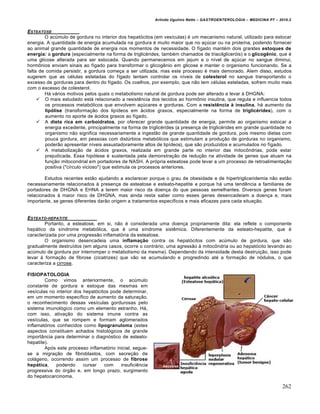 Arlindo Ugulino Netto – GASTROENTEROLOGIA – MEDICINA P7 – 2010.2
262
ESTEATOSE
O acúmulo de gordura no interior dos hepatócitos (em vesículas) é um mecanismo natural, utilizado para estocar
energia. A quantidade de energia acumulada na gordura é muito maior que no açúcar ou na proteína, podendo fornecer
ao animal grande quantidade de energia nos momentos de necessidade. O fígado mantém dois grandes estoques de
energia: a gordura (especialmente na forma de triglicérides, também chamados de triacilgliceróis) e o glicogênio, que é
uma glicose alterada para ser estocada. Quando permanecemos em jejum e o nível de açúcar no sangue diminui,
hormônios enviam sinais ao fígado para transformar o glicogênio em glicose e manter o organismo funcionando. Se a
falta de comida persistir, a gordura começa a ser utilizada, mas este processo é mais demorado. Alem disso, estudos
sugerem que as células esteladas do fígado tentam controlar os níveis de colesterol no sangue transportando o
excesso de gorduras para dentro do fígado. Os coelhos, por exemplo, que não tem células esteladas, sofrem muito mais
com o excesso de colesterol.
Há vários motivos pelos quais o metabolismo natural de gordura pode ser alterado e levar à DHGNA:
 O mais estudado está relacionado a resistência dos tecidos ao hormônio insulina, que regula e influencia todos
os processos metabólicos que envolvem açúcares e gorduras. Com a resistência à insulina, há aumento da
lipólise (transformação dos lipídeos em ácidos graxos, especialmente na forma de triglicérides), com o
aumento no aporte de ácidos graxos ao fígado.
 A dieta rica em carboidratos, por oferecer grande quantidade de energia, permite ao organismo estocar a
energia excedente, principalmente na forma de triglicérides (a presença de triglicérides em grande quantidade no
organismo não significa necessariamente a ingestão de grande quantidade de gordura, pois mesmo dietas com
pouca gordura, em pessoas com distúrbios metabólicos que estimulam a produção de gorduras no organismo,
poderão apresentar níveis assustadoramente altos de lipídeos), que são produzidos e acumulados no fígado.
 A metabolização de ácidos graxos, realizada em grande parte no interior das mitocôndrias, pode estar
prejudicada. Essa hipótese é sustentada pela demonstração de redução na atividade de genes que atuam na
função mitocondrial em portadores de NASH. A própria esteatose pode levar a um processo de retroalimentação
positiva ("círculo vicioso") que estimula os processos anteriores.
Estudos recentes estão ajudando a esclarecer porque o grau de obesidade e de hipertrigliceridemia não estão
necessariamente relacionados à presença de esteatose e esteato-hepatite e porque há uma tendência a familiares de
portadores de DHGNA e EHNA a terem maior risco da doença do que pessoas semelhantes. Diversos genes foram
relacionados à maior risco de DHGNA, mas ainda resta saber como esses genes desencadeiam a doença e, mais
importante, se genes diferentes darão origem a tratamentos específicos e mais eficazes para cada situação.
ESTEATO-HEPATITE
Portanto, a esteatose, em si, não é considerada uma doença propriamente dita: ela reflete o componente
hepático da síndrome metabólica, que é uma síndrome sistêmica. Diferentemente da esteato-hepatite, que é
caracterizada por uma progressão inflamatória da esteatose.
O organismo desencadeia uma inflamação contra os hepatócitos com acúmulo de gordura, que são
gradualmente destruídos (em alguns casos, ocorre o contrário, uma agressão à mitocôndria ou ao hepatócito levando ao
acúmulo de gordura por interromper o metabolismo da mesma). Dependendo da intensidade desta destruição, isso pode
levar à formação de fibrose (cicatrizes) que vão se acumulando e progredindo até a formação de nódulos, o que
caracteriza a cirrose.
FISIOPATOLOGIA
Como vimos anteriormente, o acúmulo
constante de gordura e estoque das mesmas em
vesículas no interior dos hepatócitos pode determinar,
em um momento específico de aumento da saturação,
o reconhecimento dessas vesículas gordurosas pelo
sistema imunológico como um elemento estranho. Há,
com isso, ativação do sistema imune contra as
vesículas, que se rompem e formam aglomerados
inflamatórios conhecidos como lipogranuloma (estes
aspectos constituem achados histológicos de grande
importância para determinar o diagnóstico de esteato-
hepatite).
Após este processo inflamatório inicial, segue-
se a migração de fibroblastos, com secreção de
colágeno, ocorrendo assim um processo de fibrose
hepática, podendo cursar com insuficiência
progressiva do órgão e, em longo prazo, surgimento
do hepatocarcinoma.
 