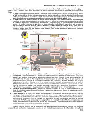 Arlindo Ugulino Netto – GASTROENTEROLOGIA – MEDICINA P7 – 2010.2
263
O modelo fisiopatol‡gico que hoje ‚ o chamado “Modelo dos 2 Golpes” (“Two-hit” Theory), descrito por DAY e
JAMES (1998). Com base nesta teoria, haveriam duas etapas distintas e sequenciais na progress„o fisiopatol‡gica da
EHNA.
 1º golpe: durante o primeiro momento, haveria o aumento da oferta de •cidos graxos livres para o fŒgado, quer seja atrav‚s
da dieta ou decorrente da perda de peso acentuada (portanto, a perda de peso em um curto perŒodo de tempo pode provocar
a EHNA) ou por resistŠncia • insulina. Este aumento do aporte de •cidos graxos satura o sistema de metabolismo dos •cidos
graxos (β-oxida€„o) que, uma vez superestimulada, promove o aumento da produ€„o de radicais livres.
 2º golpe: estes radicais livres, sob a forma de esp‚cies reativas de oxigŠnio (ERO), seriam os principais respons•veis pela
maioria das consequŠncias fisiopatol‡gicas, como o aumento do TNF-α e demais citocinas. Estas citocinas ativam as c‚lulas
de Kupffer que, funcionando como macr‡fago, desempenham o papel imunol‡gico de destruir as c‚lulas que armazenem
gordura e de produzir mais citocinas que ativem as c‚lulas estreladas (miofibroblastos), respons•veis pela forma€„o de
col•geno (mediando a fibrose hep•tica). Portanto, nesta etapa, acontece inflama€„o e fibrose hep•tica. Al‚m disso, os
radicais livres estimulam a apoptose celular e a necrose, eventos que, quando acontecem, liberam mais citocinas e mais
inflama€„o, criando, assim, um ciclo vicioso (‚ neste momento que o paciente torna-se um doente cr†nico, com risco
aumentado para hepatocarcinoma).
Portanto, em resumo, podemos destacar trŠs eventos fundamentais para a fisiopatologia da esteato-hepatite:
 Eixo central: a resistŠncia perif‚rica a insulina (hiperinsulinemia, causada pela pr‡pria sŒndrome metab‡lica)
resultaria em aumento na entrada de •cidos graxos livres (AGLs) no fŒgado e impede a sua saŒda (pois a
hiperinsulinemia bloqueia as Apo-lipoproteŒnas, necess•rias para a saŒda dos AGLs), o que causaria um
desequilŒbrio entre a oxida€„o e exporta€„o dos AGLs e sua capta€„o e sŒntese, resultando em acˆmulo
hep•tico de gordura. Isto resultaria, como vimos anteriormente, em produ€„o de esp‚cies reativas de oxigŠnio
(ERO) pela metaboliza€„o pelas vias do citocromo microssomal P450, lipo-oxigenases, peroxisomais e de beta-
oxida€„o mitocondrial. Estas EROs causam apoptose e necrose dos hepat‡citos (promovendo a les„o
inflamat‡ria e imunomediada) e ativam as c‚lulas estreladas hep•ticas (levando a fibrose hep•tica).
 Stress do retículo endoplasmático: a presen€a do aumento da entrada de AGLs no fŒgado tamb‚m resulta em
stress do retŒculo endoplasm•tico dos hepat‡citos e a apoptose dos mesmos, atrav‚s da ativa€„o da c-Jun N-
terminal Kinase (JNK).
 Tecido adiposo: o tecido adiposo secreta adipocitocinas (incluindo leptina e angiotensinogŠnio II), que tŠm
participa€„o direta na regula€„o do metabolismo dos adip‡citos e em v•rios processos mediados pela insulina. A
adiponectina (outro horm†nio produzido pelos adip‡citos) tem propriedades anti-inflamat‡rias e anti-esteat‡ticas,
aparentemente protegendo contra a DHGNA. Sua secre€„o ‚ regulada parcialmente pelo fator de necrose
tumoral alfa (TNF-alfa), cuja sŒntese ‚ promovida pelo fator de transcri€„o nuclear NFκβ. A ativa€„o direta das
c‚lulas esteladas hep•ticas tamb‚m pode ocorrer pela hiperglicemia e hiperinsulinemia causada por regula€„o
para cima dos fatores de crescimento do tecido conjuntivo.
Podemos concluir, portanto, que os mecanismos que desencadeiam a hepatite em um paciente com esteatose
simples n„o s„o conhecidos, mas estudos recentes j• tem mostrado os mecanismos da inflama€„o e forma€„o de
 