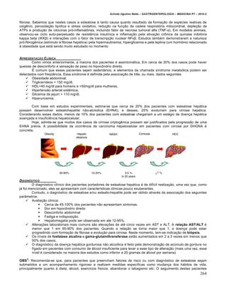 Arlindo Ugulino Netto – GASTROENTEROLOGIA – MEDICINA P7 – 2010.2
264
fibrose. Sabemos que nestes casos a esteatose ‚ tanto causa quanto resultado da forma€„o de esp‚cies reativas de
oxigŠnio, peroxida€„o lipŒdica e stress oxidativo, redu€„o na fun€„o da cadeia respirat‡ria mitocondrial, deple€„o de
ATPs e produ€„o de citocinas pr‡-inflamat‡rias, incluindo fator de necrose tumoral alfa (TNF-α). Em modelos animais,
observou-se ciclo auto-perpetuado de resistŠncia insulŒnica e inflama€„o pela ativa€„o cr†nica da quinase inibit‡ria
kappa beta (IKKβ) e intera€ƒes com o fator de transcrip€„o nuclear NFκβ. Estudos tamb‚m demonstraram a natureza
pr‡-fibrogŠnica (estŒmulo • fibrose hep•tica) pela hiperinsulinemia, hiperglicemia e pela leptina (um horm†nio relacionado
• obesidade que est• sendo muito estudado no momento
APRESENTAƒ…O CL•NICA
Como vimos anteriormente, a maioria dos pacientes ‚ assintom•tica. Em cerca de 20% dos casos pode haver
queixas de desconforto e sensa€„o de peso no hipoc†ndrio direito.
‰ comum que esses pacientes sejam sedent•rios, e elementos da chamada sŒndrome metab‡lica podem ser
detectados com freq“Šncia. Essa sŒndrome ‚ definida pela associa€„o de trŠs, ou mais, dados seguintes:
 Obesidade abdominal,
 TriglicerŒdeos > 150 mg/dl,
 HDL<40 mg/dl para homens e <50mg/dl para mulheres,
 Hipertens„o arterial sistŠmica,
 Glicemia de jejum > 110 mg/dl,
 Hiperuricemia.
Com base em estudos experimentais, estima-se que cerca de 20% dos pacientes com esteatose hep•tica
possam desenvolver esteatohepatite n„o-alc‡olica (EHNA), e desses, 25% evoluŒram para cirrose hep•tica.
Considerando esses dados, menos de 10% dos pacientes com esteatose chegariam a um est•gio de doen€a hep•tica
avan€ada e insuficiŠncia hepatocelular.
Hoje, admite-se que muitos dos casos de cirrose criptogŠnica possam ser justificados pela progress„o de uma
EHNA pr‚via. A possibilidade da ocorrŠncia de carcinoma hepatocelular em pacientes com cirrose por DHGNA ‚
concreta.
DIAGN‚STICO
O diagn‡stico clŒnico dos pacientes portadores de esteatose hep•tica ‚ de difŒcil realiza€„o, uma vez que, como
j• foi mencionado, eles se apresentam com caracterŒsticas clŒnicas pouco exuberantes.
Contudo, o diagn‡stico de esteatose e/ou esteato-hepatite pode ser obtido atrav‚s da associa€„o dos seguintes
par…metros:
 Avalia€„o clŒnica:
 Cerca de 45-100% dos pacientes n„o apresentam sintomas.
 Dor em hipoc†ndrio direito
 Desconforto abdominal
 Fadiga e indisposi€„o.
 Hepatomegalia pode ser observada em at‚ 12-95%.
 Altera€ƒes laboratoriais mais comuns s„o eleva€ƒes de at‚ cinco vezes em AST e ALT. A relação AST/ALT ‚
menor que 1 em 65-90% dos pacientes. Quando a rela€„o se torna maior que 1, a doen€a pode estar
progredindo com forma€„o de fibrose e evolu€„o para cirrose. Neste momento, tem-se indica€„o de biópsia.
 Os nŒveis de fosfatase alcalina e gama-glutamiltransferase est„o aumentados em 2 a 3 vezes em menos que
50% dos casos.
 O diagn‡stico da doen€a hep•tica gordurosa n„o alco‡lica ‚ feito pela demonstra€„o de acˆmulo de gordura no
fŒgado em pacientes com consumo de •lcool insuficiente para levar a esse tipo de altera€„o (mais uma vez, esse
nŒvel ‚ considerado na maioria dos estudos como inferior a 20 gramas de •lcool por semana)
OBS
3
: Recomenda-se que, para pacientes que preencham fatores de risco ou com diagn‡stico de esteatose sejam
submetidos a um acompanhamento rigoroso e realizem medidas especŒficas como mudan€a dos h•bitos de vida,
principalmente quanto • dieta, •lcool, exercŒcios fŒsicos, abandonar o tabagismo etc. O seguimento destes pacientes
 