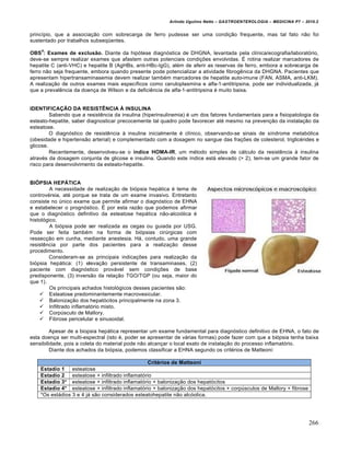 Arlindo Ugulino Netto – GASTROENTEROLOGIA – MEDICINA P7 – 2010.2
266
princípio, que a associação com sobrecarga de ferro pudesse ser uma condição frequente, mas tal fato não foi
sustentado por trabalhos subseqüentes.
OBS
4
: Exames de exclusão. Diante da hipótese diagnóstica de DHGNA, levantada pela clínica/ecografia/laboratório,
deve-se sempre realizar exames que afastem outras potenciais condições envolvidas. É rotina realizar marcadores de
hepatite C (anti-VHC) e hepatite B (AgHBs, anti-HBc-IgG), além de aferir as reservas de ferro, embora a sobrecarga de
ferro não seja frequente, embora quando presente pode potencializar a atividade fibrogênica da DHGNA. Pacientes que
apresentam hipertransaminasemia devem realizar também marcadores de hepatite auto-imune (FAN, ASMA, anti-LKM).
A realização de outros exames mais específicos como ceruloplasmina e alfa-1-antitripsina, pode ser individualizada, já
que a prevalência da doença de Wilson e da deficiência de alfa-1-antitripsina é muito baixa.
IDENTIFICAÇÃO DA RESISTÊNCIA À INSULINA
Sabendo que a resistência da insulina (hiperinsulinemia) é um dos fatores fundamentais para a fisiopatologia da
esteato-hepatite, saber diagnosticar precocemente tal quadro pode favorecer até mesmo na prevenção da instalação da
esteatose.
O diagnóstico de resistência à insulina inicialmente é clínico, observando-se sinais de síndrome metabólica
(obesidade e hipertensão arterial) e complementado com a dosagem no sangue das frações de colesterol, triglicérides e
glicose.
Recentemente, desenvolveu-se o índice HOMA-IR, um método simples de cálculo da resistência à insulina
através da dosagem conjunta de glicose e insulina. Quando este índice está elevado (> 2), tem-se um grande fator de
risco para desenvolvimento da esteato-hepatite.
BIÓPSIA HEPÁTICA
A necessidade de realização de biópsia hepática é tema de
controvérsia, até porque se trata de um exame invasivo. Entretanto
consiste no único exame que permite afirmar o diagnóstico de EHNA
e estabelecer o prognóstico. É por esta razão que podemos afirmar
que o diagnóstico definitivo da esteatose hepática não-alcoólica é
histológico.
A biópsia pode ser realizada as cegas ou guiada por USG.
Pode ser feita também na forma de biópsias cirúrgicas com
ressecção em cunha, mediante anestesia. Há, contudo, uma grande
resistência por parte dos pacientes para a realização desse
procedimento.
Consideram-se as principais indicações para realização da
biópsia hepática: (1) elevação persistente de transaminases, (2)
paciente com diagnóstico provável sem condições de base
predisponente, (3) inversão da relação TGO/TGP (ou seja, maior do
que 1).
Os principais achados histológicos desses pacientes são:
 Esteatose predominantemente macrovesicular.
 Balonização dos hepatócitos principalmente na zona 3.
 Infiltrado inflamatório misto.
 Corpúsculo de Mallory.
 Fibrose pericelular e sinusoidal.
Apesar de a biopsia hepática representar um exame fundamental para diagnóstico definitivo de EHNA, o fato de
esta doença ser multi-espectral (isto é, poder se apresentar de várias formas) pode fazer com que a biópsia tenha baixa
sensibilidade, pois a coleta do material pode não alcançar o local exato de instalação do processo inflamatório.
Diante dos achados da biópsia, podemos classificar a EHNA segundo os critérios de Matteoni:
Critérios de Matteoni
Estadio 1 esteatose
Estadio 2 esteatose + infiltrado inflamatório
Estadio 3* esteatose + infiltrado inflamatório + balonização dos hepatócitos
Estadio 4* esteatose + infiltrado inflamatório + balonização dos hepatócitos + corpúsculos de Mallory + fibrose
*Os estádios 3 e 4 já são considerados esteatohepatite não alcóolica.
 