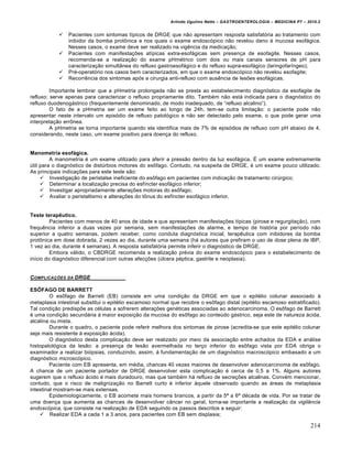 Arlindo Ugulino Netto – GASTROENTEROLOGIA – MEDICINA P7 – 2010.2
214
 Pacientes com sintomas tŒpicos de DRGE que n„o apresentam resposta satisfat‡ria ao tratamento com
inibidor da bomba prot†nica e nos quais o exame endosc‡pico n„o revelou dano • mucosa esof•gica.
Nesses casos, o exame deve ser realizado na vigŠncia da medica€„o;
 Pacientes com manifesta€ƒes atŒpicas extra-esof•gicas sem presen€a de esofagite. Nesses casos,
recomenda-se a realiza€„o do exame pHm‚trico com dois ou mais canais sensores de pH para
caracteriza€„o simult…nea do refluxo gastroesof•gico e do refluxo supra-esof•gico (laringofarŒngeo);
 Pr‚-operat‡rio nos casos bem caracterizados, em que o exame endosc‡pico n„o revelou esofagite;
 RecorrŠncia dos sintomas ap‡s a cirurgia anti-refluxo com ausŠncia de lesƒes esof•gicas.
Importante lembrar que a pHmetria prolongada n„o se presta ao estabelecimento diagn‡stico da esofagite de
refluxo; serve apenas para caracterizar o refluxo propriamente dito. Tamb‚m n„o est• indicada para o diagn‡stico do
refluxo duodenog•strico (frequentemente denominado, de modo inadequado, de “refluxo alcalino”).
O fato de a pHmetria ser um exame feito ao longo de 24h, tem-se outra limita€„o: o paciente pode n„o
apresentar neste intervalo um epis‡dio de refluxo patol‡gico e n„o ser detectado pelo exame, o que pode gerar uma
interpreta€„o err†nea.
A pHmetria se torna importante quando ela identifica mais de 7% de epis‡dios de refluxo com pH abaixo de 4,
considerando, neste caso, um exame positivo para doen€a do refluxo.
Manometria esofágica.
A manometria ‚ um exame utilizado para aferir a press„o dentro da luz esof•gica. ‰ um exame extremamente
ˆtil para o diagn‡stico de distˆrbios motores do es†fago. Contudo, na suspeita de DRGE, ‚ um exame pouco utilizado.
As principais indica€ƒes para este teste s„o:
 Investiga€„o de peristalse ineficiente do es†fago em pacientes com indica€„o de tratamento cirˆrgico;
 Determinar a localiza€„o precisa do esfŒncter esof•gico inferior;
 Investigar apropriadamente altera€ƒes motoras do es†fago;
 Avaliar o peristaltismo e altera€ƒes do t†nus do esfŒncter esof•gico inferior.
Teste terapêutico.
Pacientes com menos de 40 anos de idade e que apresentam manifesta€ƒes tŒpicas (pirose e regurgita€„o), com
frequŠncia inferior a duas vezes por semana, sem manifesta€ƒes de alarme, e tempo de hist‡ria por perŒodo n„o
superior a quatro semanas, podem receber, como conduta diagn‡stica inicial, terapŠutica com inibidores da bomba
prot†nica em dose dobrada, 2 vezes ao dia, durante uma semana (h• autores que prefiram o uso de dose plena de IBP,
1 vez ao dia, durante 4 semanas). A resposta satisfat‡ria permite inferir o diagn‡stico de DRGE.
Embora v•lido, o CBDRGE recomenda a realiza€„o pr‚via do exame endosc‡pico para o estabelecimento de
inŒcio do diagn‡stico diferencial com outras afec€ƒes (ˆlcera p‚ptica, gastrite e neoplasia).
COMPLICAƒ„ES DA DRGE
ESÔFAGO DE BARRETT
O es†fago de Barrett (EB) consiste em uma condi€„o da DRGE em que o epit‚lio colunar associado •
metaplasia intestinal substitui o epit‚lio escamoso normal que recobre o es†fago distal (epit‚lio escamoso estratificado).
Tal condi€„o predispƒe as c‚lulas a sofrerem altera€ƒes gen‚ticas associadas ao adenocarcinoma. O es†fago de Barrett
‚ uma condi€„o secund•ria • maior exposi€„o da mucosa do es†fago ao conteˆdo g•strico, seja este de natureza •cida,
alcalina ou mista.
Durante o quadro, o paciente pode referir melhora dos sintomas de pirose (acredita-se que este epit‚lio colunar
seja mais resistente • exposi€„o •cida).
O diagn‡stico desta complica€„o deve ser realizado por meio da associa€„o entre achados da EDA e an•lise
histopatol‡gica da les„o: a presen€a de les„o avermelhada no ter€o inferior do es†fago vista por EDA obriga o
examinador a realizar bi‡psias, conduzindo, assim, • fundamenta€„o de um diagn‡stico macrosc‡pico embasado a um
diagn‡stico microsc‡pico.
Paciente com EB apresenta, em m‚dia, chances 40 vezes maiores de desenvolver adenocarcinoma de es†fago.
A chance de um paciente portador de DRGE desenvolver esta complica€„o ‚ cerca de 0,5 a 1%. Alguns autores
sugerem que o refluxo •cido ‚ mais duradouro, mas que tamb‚m h• refluxo de secre€ƒes alcalinas. Conv‚m mencionar,
contudo, que o risco de maligniza€„o no Barrett curto ‚ inferior •quele observado quando as •reas de metaplasia
intestinal mostram-se mais extensas.
Epidemiologicamente, o EB acomete mais homens brancos, a partir da 5‘ a 6‘ d‚cada de vida. Por se tratar de
uma doen€a que aumenta as chances de desenvolver c…ncer no geral, torna-se importante a realiza€„o da vigilância
endoscópica, que consiste na realiza€„o de EDA seguindo os passos descritos a seguir:
 Realizar EDA a cada 1 a 3 anos, para pacientes com EB sem displasia;
 