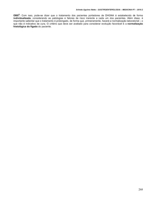 Arlindo Ugulino Netto – GASTROENTEROLOGIA – MEDICINA P7 – 2010.2
268
OBS
6
: Com isso, pode-se dizer que o tratamento dos pacientes portadores de DHGNA ‚ estabelecido de forma
individualizada, considerando as patologias e fatores de risco inerente a cada um dos pacientes. Al‚m disso, ‚
importante salientar que o tratamento ‚ prolongado, de forma que, primeiramente, haver• a normaliza€„o laboratorial – o
que n„o ‚ indicativo de cura. O crit‚rio que deve ser avaliado para considerar evolu€„o favor•vel ‚ a normalização
histológica do fígado do paciente.
 