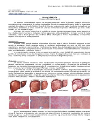Arlindo Ugulino Netto – GASTROENTEROLOGIA – MEDICINA P7 – 2010.2
269
MED RESUMOS 2011
NETTO, Arlindo Ugulino; ELOY, Yuri Leite.
GASTROENTEROLOGIA
CIRROSE HEPÁTICA
(Professora Mônica Rodrigues)
Por definição, cirrose hepática significa um processo irreversível e difuso de fibrose e formação de nódulos,
acompanhando-se frequentemente de necrose hepatocelular. Durante o processo de fibrose do órgão, há uma grande
deposição de colágeno no tecido hepático, levando à disfunção progressiva do órgão, através da destruição de sua
citoarquitetura. Geralmente, a cirrose consiste em uma fase terminal de um processo inflamatório, que leva à lesão,
fibrose e, por fim, necrose do órgão.
A cirrose é tida como o estágio final da evolução de diversas doenças hepáticas crônicas, sendo resultado da
inter-relação entre diversos fatores etiológicos, morte e regeneração celular, degradação e formação anormal da matriz
extracelular. Trata-se de um processo de por fibrose difusa e formação de micro e macronódulos, com hipertrofia
hepática inicial seguida de atrofia progressiva.
EPIDEMIOLOGIA
A cirrose é uma doença altamente incapacitante, e por isso, leva ao prejuízo econômico importante de uma
parcela da população. Alguns pacientes podem se apresentar assintomáticos, em cerca de 40% dos casos,
especialmente quando se encontram na fase inicial da doença. Apesar disso, tanto os pacientes sintomáticos como os
assintomáticos possuem um prognóstico severo, já que evoluem invariavelmente para a falência hepática, sendo nesses
casos a única alternativa o transplante hepático.
A cirrose contabiliza cerca de 26.000 mortes por ano nos EUA, e mais de 228.145 anos potenciais de vida
perdidos. O paciente com cirrose alcoólica perde em média 12 anos de vida produtiva, muito mais que a cardiopatia (2
anos) e o câncer (4 anos). Esses dados só reforçam a necessidade de um diagnóstico precoce.
PATOLOGIA
Em resumo, podemos conceituar a cirrose hepática como um processo patológico irreversível do parênquima
hepático caracterizado, praticamente, por dois componentes: (1) fibrose hepática, (2) rearranjo da arquitetura dos
hepatócitos nos chamados 'nódulos de regeneração'. É a resposta comum do parênquima hepático a qualquer estímulo
lesivo persistente, representado geralmente por inflamação e necrose hepatocitária.
O encontro dos nódulos de regeneração circundados por fibrose confirma o diagnóstico histopatológico da
cirrose hepática. Esses 'nódulos de regeneração', na verdade, são uma 'tentativa frustrada' do fígado em recuperar a sua
função. Os hepatócitos regenerados se agrupam em um novo arranjo, no qual inexiste a veia centrolobular e, portanto,
não são mais capazes de substituir a função dos hepatócitos originais. O tamanho do fígado depende do grau de cirrose:
nos casos mais avançados, a tendência é a redução e atrofia do órgão.
A figura acima mostra de maneira didática o processo evolutivo de fibrose até o processo terminal, que seria a
cirrose. É importante ainda salientar sobre os riscos de desenvolvimento do carcinoma hepatocelular nos casos de
cirrose que, por sua vez, é bem variável, especialmente nos pacientes cuja cirrose é decorrente do etilismo, infecções
virais, dentre outras causas, como a obesidade.
 