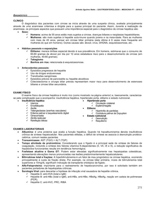 Arlindo Ugulino Netto – GASTROENTEROLOGIA – MEDICINA P7 – 2010.2
273
DIAGN‚STICO
CLÍNICO
O diagnóstico dos pacientes com cirrose se inicia através de uma suspeita clínica, avaliada principalmente
através de uma anamnese criteriosa e dirigida para a queixa principal do paciente. Assim, durante a realização da
anamnese, os principais aspectos que possuem uma importância especial para o diagnóstico de cirrose hepática são:
 Sexo:
 Homens: acima de 55 anos estão mais sujeitos a cirrose, doenças biliares e neoplasias hepatobiliares.
 Mulheres: são mais sujeitas à hepatite auto-imune quando jovens e na meia-idade. Para as mulheres
com mais de 45 anos, pensar em cirrose biliar primária (esta última é 9 vezes mais frequente em
mulheres do que em homens). Outras causas são: álcool, vírus, DHGNA, esquistossomose, etc.
 Hábitos pessoais e exposições
 Etilismo: merece ênfase especial devido à sua prevalência. Em homens, estima-se que o consumo de
60-80 gramas de álcool por dia por 10 anos estabelece risco para o desenvolvimento de cirrose (em
mulheres, 40-60 gramas).
 Tabagismo
 Banhos em rios: relacionada à esquistossomose.
 Antecedentes pessoais:
 Episódios pregressos de hepatite
 Uso de drogas endovenosas
 Transfusões sangüíneas
 Episódios prévios de pancreatite ou hepatite alcoólicos
 Colecistectomia e cirurgia biliar prévias representam maior risco para desenvolvimento de estenoses
biliares e cirrose biliar secundária.
EXAME FÍSICO
O exame físico da cirrose hepática é muito rico (como mostrado na página anterior) e, basicamente, caracteriza-
se pela complicação que a acompanha: insuficiência hepática, hipertensão porta, etilismo e estado nutricional.
 Insuficiência hepática
 Icterícia
 Encefalopatia
 Ascite
 Telangiectasias (aranhas vasculares)
 Eritema palmar e baqueteamento digital
 Ginecomastia
 Atrofia testicular
 Rarefação biliosa
 Hipertensão porta
 Circulação colateral
 Esplenomegalia
 Etilismo
 Hipertrofia de parótidas
 Contratura palmar de Dupuytren
 Estado nutricional
 Desnutrição
 Raquitismo
EXAMES LABORATORIAIS
 Albumina: é uma proteína que avalia a função hepática. Quando há hipoalbuminemia denota insuficiência
crônica de síntese hepatocelular. Nos pacientes etilistas, o déficit de síntese se associa à desnutrição protéico-
calórica, comum nestes pacientes.
 Transaminases: AST (TGO) > ALT (TGP)
 Tempo atividade de protrombina: Considerando que o fígado é a principal sede da síntese de fatores de
coagulação, incluindo a síntese dos fatores vitamina K-dependentes (II, VII, IX e X), a redução significativa de
hepatócitos funcionantes resulta em tendência hemorrágica.
 Fosfatase alcalina e Gama GT: Podem estar elevadas significativamente nas hepatopatias colestáticas,
apresentando elevações menos pronunciadas nas lesões predominantemente hepatocelulares.
 Bilirrubinas total e frações: A hiperbilirrubinemia é um fator de mau prognóstico na cirrose hepática, ocorrendo
principalmente à custa da fração direta. Por exemplo, na cirrose biliar primária, níveis de bilirrubinemia total
superiores a 10mg/dL significam indicação de transplante ortotópico de fígado.
 Alfa-Fetoproteína: importante para o rastreamento de hepatocarcinoma, por isso é solicitado também em
pacientes portadores de hepatopatias crônicas.
 Sorologia Viral: para descartar a hipótese de infecção viral causadora da hepatite crônica.
 Hepatite A: anti-HVA (total e IgM)
 Hepatite B: anti-HBc (total e IgM), anti-HBs, anti-HBe, HBsAg, HBeAg, reação em cadeia de polimerase
(PCR).
 Hepatite C: anti-HVC, PRC, RIBA
 