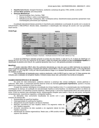 Arlindo Ugulino Netto – GASTROENTEROLOGIA – MEDICINA P7 – 2010.2
274
 Hepatite Auto-imune: dosagem fenotípica, avaliando a presença de genes, FAN, anti-ML e anti-LKM
 Cirrose Biliar primária: anti-mitocondrial
 Doenças Metabólicas:
 Hemocromatose: ferro, ferritina, TIBC
 Doença de Wilson: cobre e ceruloplasmina
 Deficiência de alfa-1-antitripsina: alfa-1-antitripsina sérica. Geralmente esses pacientes apresentam mais
manifestações pulmonares que hepáticas.
A avaliação laboratorial desses pacientes é importante para estabelecer a pontuação de acordo com a escala de
CHILD-PUGH e MELD/PELD. Através delas, estabelecer a classificação das doenças de acordo com sua gravidade.
Assim temos:
Child-Pugh.
O escore de Child-Pugh é calculado somando os pontos dos cinco fatores, e varia de 5 a 15. A classe de Child-Pugh é A
(escore de 5 a 6 ), B (7 a 9), ou C (acima de 10). Em geral, o critério de inclusão para cadastro em filas de transplante hepático é a
classificação do paciente como Grau B. Se o paciente apresentar Grau A ou C, não apresenta prioridade no transplante.
Meld/Peld.
O modelo matemático MELD utiliza três parâmetros laboratoriais por meio dos quais se obtêm facilmente nos exames de
rotina de qualquer hepatopatia crônica. A equação para calcular o escore MELD = {9,57 x loge creatinina mg/dL + 3,78 x loge bilirrubina
(total) mg/dL + 11,20 x loge INR + 6,42], por meio da qual podemos chegar a um resultado aproximadamente inteiro. O valor máximo
de creatinina vai até 4.
Para conceituação de hepatopatia grave, aceita-se atualmente o valor do MELD igual ou maior que 15. Estes pacientes são
indicados para a realização de transplante hepático. Entretanto abaixo desse valor, permanecem fora da lista de transplante.
EXAMES ENDOSCÓPICOS E DE IMAGEM
Do ponto de vista endoscópico, podemos observar a presença das varizes esofágicas, varizes gástricas e
colônicas. Além disso, a endoscopia permite observar sinais da chamada gastropatia hipertensiva, quando a mucosa
gástrica se mostra semelhante a couro de cobra.
O papel dos exames radiológicos na avaliação da cirrose hepática inclui (1) a caracterização das manifestações
morfológicas da doença; (2) avaliação da vascularização hepática e extra-hepática; (3) detectar e estimar os efeitos da
hipertensão portal; e (4) identificar tumores hepáticos, diferenciando o carcinoma hepatocelular (HCC) de outros tipos de
tumor. Entre os exames mais solicitados temos: ultrasonografia (Doppler para avaliar o fluxo da veia porta), tomografia
computadorizada, ressonância magnética, cintilografia hepática.
As alterações mais comumente visualizadas de acordo com o grau
evolutivo da doença são:
 Nodularidade da superfície hepática.
 Heterogeneidade do parênquima hepático.
 Alargamento da porta hepatis e da fissura interlobar.
 Redução volumétrica do lobo hepático direito e do segmento médio do
lobo hepático esquerdo.
 Aumento volumétrico do lobo caudado e do segmento lateral do lobo
hepático esquerdo.
 Identificação de nódulos regenerativos. Neste caso, a RM constitui método
superior aos demais.
 