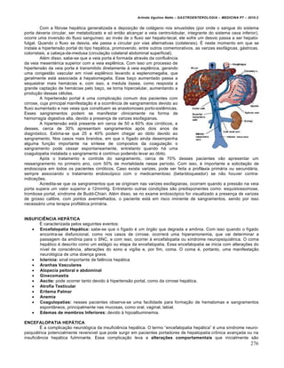 Arlindo Ugulino Netto – GASTROENTEROLOGIA – MEDICINA P7 – 2010.2
276
Com a fibrose hep•tica generalizada e deposi€„o de col•geno nos sinus‡ides (por onde o sangue do sistema
porta deveria circular, ser metabolizado e s‡ ent„o alcan€ar a veia centro-lobular, integrante do sistema cava inferior),
ocorre uma invers„o do fluxo sanguŒneo: ao inv‚s de o fluxo ser hepato-tecal, ele sofre um desvio passa a ser hepato-
fulgal. Quando o fluxo se desvia, ele passa a circular por vias alternativas (colaterais). ‰ neste momento em que se
instala a hipertens„o portal do tipo hep•tica, promovendo, entre outros comemorativos, as varizes esof•gicas, g•stricas,
colorretais, a cabe€a-de-medusa (circula€„o colateral abdominal superficial).
Al‚m disso, sabe-se que a veia porta ‚ formada atrav‚s da confluŠncia
da veia mesent‚rica superior com a veia esplŠnica. Com isso um processo de
hipertens„o da veia porta ‚ transmitido diretamente • veia esplŠnica, gerando
uma congest„o vascular em nŒvel esplŠnico levando a esplenomegalia, que
geralmente est• associada • hepatomegalia. Esse ba€o aumentado passa a
sequestrar mais hem•cias e, com isso, a medula ‡ssea, como resposta a
grande capta€„o de hem•cias pelo ba€o, se torna hipercelular, aumentando a
produ€„o dessas c‚lulas.
A hipertens„o portal ‚ uma complica€„o comum dos pacientes com
cirrose, cuja principal manifesta€„o ‚ a ocorrŠncia de sangramentos devido ao
fluxo aumentado e nas veias que constituem as anastomoses porto-sistŠmicas.
Esses sangramentos podem se manifestar clinicamente na forma de
hemorragia digestiva alta, devido a presen€a de varizes esofagianas.
A hipertens„o est• presente em cerca de 50 a 60% dos cirr‡ticos, e
desses, cerca de 30% apresentam sangramentos ap‡s dois anos de
diagn‡stico. Estima-se que 25 a 40% podem chegar ao ‡bito devido ao
sangramento. Nos casos mais brandos, em que o fŒgado ainda desempenha
alguma fun€„o importante na sŒntese de compostos da coagula€„o o
sangramento pode cessar espontaneamente, entretanto quando h• uma
coagulopatia instalada o sangramento ‚ contŒnuo podendo levar ao ‡bito.
Ap‡s o tratamento e controle do sangramento, cerca de 70% desses pacientes v„o apresentar um
ressangramento no primeiro ano, com 50% de mortalidade nesse perŒodo. Com isso, ‚ importante a solicita€„o de
endoscopia em todos os pacientes cirr‡ticos. Caso exista varizes, pode ser feita a profilaxia prim•ria ou secund•ria,
sempre associando o tratamento endosc‡pico com o medicamentoso (beta-bloqueador) se n„o houver contra-
indica€ƒes.
Acredita-se que os sangramentos que se originam nas varizes esofagianas, ocorram quando a press„o na veia
porta supera um valor superior a 12mmHg. Entretanto outras condi€ƒes s„o predisponentes como: esquistossomose,
trombose portal, sŒndrome de Budd-Chiari. Al‚m disso, se no exame endosc‡pico for visualizado a presen€a de varizes
de grosso calibre, com pontos avermelhados, o paciente est• em risco iminente de sangramentos, sendo por isso
necess•rio uma terapia profil•tica prim•ria.
INSUFICIÊNCIA HEPÁTICA
‰ caracterizada pelos seguintes eventos:
 Encefalopatia Hepática: sabe-se que o fŒgado ‚ um ‡rg„o que degrada a am†nia. Com isso quando o fŒgado
encontra-se disfuncional, como nos casos de cirrose, ocorrer• uma hiperamonemia, que vai determinar a
passagem da am†nia para o SNC, e com isso, ocorrer • encefalopatia ou sŒndrome neuropsiqui•trica. O coma
hep•tico ‚ descrito como um est•gio ou etapa da encefalopatia. Essa encefalopatia se inicia com altera€ƒes do
nŒvel de consciŠncia, altera€ƒes do sono e vigŒlia e, por fim, coma. O coma ‚, portanto, uma manifesta€„o
neurol‡gica de uma doen€a grave.
 Icterícia: sinal importante de falŠncia hep•tica
 Aranhas Vasculares
 Alopecia peitoral e abdominal
 Ginecomastia
 Ascite: pode ocorrer tanto devido • hipertens„o portal, como da cirrose hep•tica.
 Atrofia Testicular
 Eritema Palmar
 Anemia
 Coagulopatias: nesses pacientes observa-se uma facilidade para forma€„o de hematomas e sangramentos
espont…neos, principalmente nas mucosas, como oral, vaginal, labial.
 Edemas de membros Inferiores: devido • hipoalbuminemia.
ENCEFALOPATIA HEPÁTICA
‰ a complica€„o neurol‡gica da insuficiŠncia hep•tica. O termo “encefalopatia hep•tica” ‚ uma sŒndrome neuro-
psiqui•trica potencialmente reversŒvel que pode surgir em pacientes portadores de hepatopatia cr†nica avan€ada ou na
insuficiŠncia hep•tica fulminante. Essa complica€„o leva a alterações comportamentais que inicialmente s„o
 