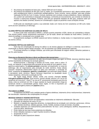 Arlindo Ugulino Netto – GASTROENTEROLOGIA – MEDICINA P7 – 2010.2
215
 Na presen€a de displasia de baixo grau, realizar EDA de 6 em 6 meses;
 Na presen€a de displasia de alto grau (que no Jap„o, j• ‚ considerado carcinoma in situ), alguns autores optam
pela esofagectomia distal e anastomose es†fago-g•strica. Outra corrente, menos utilizada, opta pela simples
realiza€„o de EDA de 3 em 3 meses. Contudo, pacientes sem condi€„o cirˆrgica (diab‚ticos, idosos, debilitados,
etc.) podem ser submetidos • ressec€„o endosc‡pica, conhecida por mucosectomia, que consiste na retirada da
mucosa e submucosa esof•gica. Portanto, para EB que apresente displasia de alto grau, podemos optar por
apenas uma destas correntes, levando em considera€„o a op€„o do paciente e suas condi€ƒes clŒnicas.
O EB pode ser classificado quanto a sua extens„o: les„o com menos de 3cm caracteriza um EB curto; les„o
acima de 3cm caracteriza um EB longo.
ÚLCERA PÉPTICA DO ESÔFAGO (ÚLCERA DE WOLF)
A ˆlcera pode estar associada • DRGE e, sempre quando presentes • EDA, devem ser submetidas • bi‡psia.
Tais ˆlceras podem causar sangramento importante e, por tal raz„o, devem ser tratadas de modo efetivo. Contudo, a
ˆlcera de es†fago ‚ considerada uma condi€„o rara.
O sangramento esof•gico na DRGE costuma ser lento e insidioso e, muitas vezes, ‚ o respons•vel por quadros
de anemia cr†nica.
ESTENOSE PÉPTICA DO ESÔFAGO
Outro tipo de complica€„o da doen€a do refluxo ou de ˆlceras p‚pticas do es†fago ‚ a estenose, secund•ria •
cicatriza€„o ou fibrose vigente destas situa€ƒes. 10% de pacientes com DRGE apresentam estenose.
O principal sintoma ‚ a disfagia insidiosa, que evolui para dificuldade de deglutir s‡lidos, alimentos pastosos e,
por fim, para lŒquidos.
FISIOLOGIA DA SECREƒ…O G†STRICA E Aƒ…O DAS DROGAS ANTI-SECRETORAS
Para compreender o mecanismo de a€„o das principais drogas que agem na DRGE, devemos relembrar alguns
pontos importantes da fisiologia da secre€„o g•strica.
Anatomicamente, o estomago ‚ dividido em fundo, corpo, antro e piloro. O
fundo, em especial, ‚ respons•vel pela secre€„o de boa parte do suco g•strico, muco,
gastrina e pepsinogŠnio. As células parietais, presentes, principalmente, no corpo do
est†mago, s„o as respons•veis pela produ€„o de •cido clorŒdrico. Estas c‚lulas
possuem receptores diferenciados (figura ao lado) que estimulam a produ€„o do
•cido: receptores de histamina, gastrina e acetilcolina, que estimulam essas c‚lulas
a secretarem •cido clorŒdrico. Alguns f•rmacos disponŒveis na atualidade atuam
nestes receptores, diminuindo a produ€„o de HCl.
Na regi„o basal dessas c‚lulas, existe uma enzima chamada bomba
hidrogênio-potássio-ATPase. Essa enzima, quando ativada, elimina o H+ na luz do
canalŒculo em troca de K
+
. Esse H
+
se une ao Cl
-,
previamente bombeado para fora da
c‚lula, onde se combinam em HCl. A •gua captada do lŒquido extracelular chega ao
canalŒculo devido • osmolaridade gerada nessa regi„o. O HCl ‚ importante por
conveter o pepsinogŠnio (inativo) em pepsina (ativo).
TRATAMENTO DA DRGE
O tratamento da DRGE inclui medidas gerais e higieno-diet‚ticas, tratamento clŒnico medicamentoso, tratamento
de manuten€„o, tratamento das complica€ƒes e a cirurgia.
MEDIDAS GERAIS E HIGIENO-DIETÉTICAS
Tais medidas sempre devem ser destacadas e associadas ao tratamento estabelecido. S„o elas:
 Eleva€„o da cabeceira da cama (15 cm)
 Moderar a ingest„o dos seguintes alimentos, na dependŠncia da correla€„o com sintomas: gordurosos, cŒtricos,
caf‚, bebidas alco‡licas, bebidas gasosas, menta, hortel„, produtos • base de tomate, chocolate
 Cuidados especiais com medicamentos potencialmente “de risco”, como colin‚rgicos, teofilina, bloqueadores de
canal de c•lcio, alendronato
 Evitar deitar-se nas duas horas posteriores •s refei€ƒes
 Evitar refei€ƒes copiosas ou ingerir lŒquidos durante a refei€„o
 Suspens„o do fumo
 Redu€„o do peso corporal em obesos
 