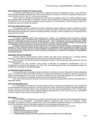 Arlindo Ugulino Netto – GASTROENTEROLOGIA – MEDICINA P7 – 2010.2
278
DEFICIÊNCIA DOS FATORES DE COAGULAÇÃO
A disfun€„o hepatocelular grave compromete a sŒntese dos fatores da coagula€„o, exceto o fator VIII, que ‚
sintetizado pelo endot‚lio juntamente com o fator de Von Willebrand. De todos os fatores da coagula€„o aquele que tem
a meia vida mais curta ‚ o fator VII - o fator da via extrŒnseca.
Assim o fator VII ‚ aquele que decresce mais precocemente, entretanto o fator V ‚ o melhor par…metro isolado
para avalia€„o dessa complica€„o nos pacientes cirr‡ticos. Para a identifica€„o de deficiŠncia nos fatores dependentes
da vitamina K (II, VII, IX, X), pode ser realizada a prova terapŠutica, que est• baseada na administra€„o de vitamina K,
visualizando assim uma melhora do paciente.
EFEITOS CARDIOVASCULARES
Nos pacientes cirr‡ticos, constata-se uma baixa resistŠncia vascular sistŠmica, aumento circulante do volume
efetivo e do d‚bito cardŒaco, provocando no paciente um estado hipercin‚tico. Al‚m disso, possui uma baixa respostas a
administra€„o de catecolaminas, aumento da perfus„o pulmonar, muscular, cut…nea e espl…ncnica e uma queda do fluxo
sanguŒneo renal e portal.
SÍNDROME HEPATO-RENAL
A sŒndrome hepatorenal (SHR) ocorre geralmente em indivŒduos com hepatopatia cr†nica (usualmente, alco‡lica),
insuficiŠncia hep•tica grave e hipertens„o portal. ‰ caracterizada por perda progressiva da fun€„o renal, havendo vasoconstri€„o
renal (com conseq“ente diminui€„o da taxa de filtra€„o glomerular - TFG) e vasodilata€„o extra-renal (principalmente arterial),
havendo queda da resistŠncia vascular perif‚rica e, eventualmente, hipotens„o arterial com ativa€„o do SRAA. ‰ caracterizada por
uma hepatopatia cr†nica que desenvolve uma insuficiŠncia renal em decorrŠncia do distˆrbio hep•tico.
O paciente queixa-se de anorexia, astenia e fraqueza. Os nŒveis s‚ricos de ur‚ia est„o elevados. A hiponatremia ‚ achado
constante. O s‡dio ‚ avidamente reabsorvido pelos tˆbulos renais e a osmolaridade urin•ria ‚ aumentada. Nos est•gios finais, s„o
acrescidas as n•useas, v†mitos, sede com o paciente obnubilado. H• evolu€„o para o coma, hipotens„o arterial e oligˆria progressiva
nos casos graves e n„o controlados de forma correta. A sobrevida vai depender da reversibilidade da hepatopatia e da disponibilidade
de transplante hep•tico.
SÍNDROME HEPATO-PULMONAR
O termo sŒndrome hepato-pulmonar (SHP) constitui uma trŒade clŒnica composta por: (1) doen€a hep•tica
avan€ada, (2) altera€„o das trocas gasosas pulmonares (shunts intrapulmonares) e (3) hipoxemia.
Est• presente em at‚ 30% dos pacientes hepatopatas cr†nicos e a forma grave pode estar presente em torno de
15% destes pacientes.
Acredita-se que essa sŒndrome ocorra devido • libera€„o de subst…ncias vasodilatadoras como as
prostaglandinas: calcitonina, NO, glucagon, VIP, PGE1, PAF, fator natriur‚tico atrial, PGI2. A reversibilidade do quadro s‡
‚ obtido com a realiza€„o do transplante hep•tico.
ALTERAÇÕES HEMATOLÓGICAS
A principal altera€„o hematol‡gica nesses pacientes ‚ a presen€a da anemia. Esta pode ter v•rias explica€ƒes
como: (1) aumento do volume plasm•tico levando a um estado de hiperdilui€„o do paciente em resposta a ativa€„o do
sistema renina-angiotensina, que ocorre na sŒndrome hepatorrenal, (2) hemorragia digestiva alta, (3) deficiŠncia de
vitamina B12, (3) hem‡lise e (4) seq“estro esplŠnico como j• foi explicado anteriormente.
Al‚m disso, ainda ‚ possŒvel visualizar a ocorrŠncia de leucopenia e plaquetopenia, devido ao hiperesplenismo e
depress„o medular.
HEPATOCARCINOMA (HCC)
‰ a manifesta€„o mais temida, pois n„o h• previs„o ou perfil do paciente que ir• desenvolver o HCC, geralmente
acomete aqueles pacientes que adquiram a cirrose na juventude. Assim, crian€as que nasceram de m„es portadoras do
vŒrus B, e ocorreu a transmiss„o vertical, essas crian€as tŠm uma maior chance de desenvolver o HCC. Tamb‚m est„o
incluŒdos pacientes jovens que iniciam a ingest„o alc‡olica precocemente, em que com 20 anos, j• se apresentam
cirr‡ticos, e ap‡s 15 anos, podem se apresentar com HCC.
TRATAMENTO
A cirrose hep•tica ‚ considerada uma condi€„o irreversŒvel. Assim, seu tratamento seria primariamente baseado
no manejo de suas complica€ƒes – encefalopatia hep•tica, hipertens„o portal, ascite, etc. Entretanto, a eficaz
abordagem dos pacientes cirr‡ticos, realizada com o intuito de aumentar a sobrevida e melhorar sua qualidade de vida,
vai al‚m do tratamento destas complica€ƒes, englobando outras estrat‚gias complementares.
Sendo assim, o tratamento da cirrose hep•tica pode ser didaticamente dividida em cinco pontos:
 Terapia antifibr‡tica
 Terapia nutricional
 Tratamento especŒfico segundo a etiologia
 Tratamento das complica€ƒes da cirrose
 Transplante hep•tico (principalmente para pacientes com Grau B, segundo o escore deChild-Pugh)
 