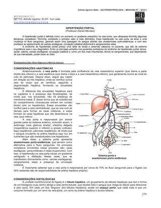 Arlindo Ugulino Netto – GASTROENTEROLOGIA – MEDICINA P7 – 2010.2
279
MED RESUMOS 2011
NETTO, Arlindo Ugulino; ELOY, Yuri Leite.
GASTROENTEROLOGIA
HIPERTENSÃO PORTAL
(Professor Daniel Mendes)
A hipertens„o portal ‚ definida como um aumento no gradiente press‡rico na veia porta, que ultrapassa 6mmHg (algumas
literaturas consideram 10mmHg, entretanto o primeiro valor ‚ mais difundido). Essa hipertens„o na veia porta vai levar a uma
mudan€a no fluxo sanguŒneo, gerando assim uma passagem do sangue atrav‚s das anastomoses porto-sistŠmicas, e com isso
predispor ao aparecimento de varizes esof•gicas, circula€„o colateral abdominal e sangramentos retais.
A sŒndrome da hipertens„o portal produz uma s‚rie de sinais e sintomas cl•ssicos no paciente, que s„o de extrema
import…ncia para o seu diagn‡stico. Entre os principais achados nos pacientes portadores da sŒndrome da hipertens„o portal, temos:
ascite, edema, varizes esof•gicas, circula€„o colateral e, como um dos mais importantes, temos os sangramentos, que dependendo
de sua intensidade, podem levar ao ‡bito.
CONSIDERAƒ„ES ANATˆMICAS E HISTOL‚GICAS
CONSIDERAÇÕES ANATÔMICAS
Anatomicamente, a veia porta ‚ formada pela confluŠncia da veia mesent‚rica superior (que drena a parte
direita dos c‡lons) e a veia esplŠnica (que drena o ba€o e a veia mesent‚rica inferior), que geralmente ocorre ao nŒvel do
colo do p…ncreas. Depois disso, segue seu trajeto
em dire€„o ao hilo hep•tico, onde se ramifica (ˆnica
veia do corpo que se ramifica), seguindo a
segmenta€„o hep•tica, formando os sinus‡ides
hep•ticos.
A diferen€a dos sinus‡ides hep•ticos para
os capilares ‚ a presen€a das fenestra€ƒes, de
modo que, nos sinus‡ides, n„o h• presen€a de
membrana basal. ‰ dessa forma que as subst…ncias
do compartimento intravascular entram em contato
direito com os hepat‡citos. Esses sinus‡ides v„o
confluir para a veia centrolobular, que se une com as
demais para formar as veias coletoras, e estas
formam as veias hep•ticas que v„o desembocar na
veia cava inferior.
A veia porta ‚ respons•vel por drenar
grande parte do sistema ent‚rico, incluindo assim, o
est†mago (veia g•strica direita), intestino delgado
(mesent‚rica superior e inferior) e grosso (c‡licas),
ba€o (esplŠnica), p…ncreas (esplŠnica), de modo que
o sangue circulante na art‚ria hep•tica seja rico em
nutrientes que s„o metabolizados nos hepat‡citos.
Al‚m disso, a sistema porta apresenta
anastomoses porto-sistêmicas, que servem como
alternativa para o fluxo sanguŒneo. Os principais
complexos envolvidos nesse processo s„o: veias
esof•gicas, paraumbilicais e retais (superiores). Com
isso, a hipertens„o na veia porta causa um gradiente
retr‡grado e dilata€„o destas veias, que se
manifestam clinicamente como: varizes esofagianas,
sangramentos retais e presen€a de circula€„o
colateral.
‰ importante salientar que a veia porta ‚ respons•vel por cerca de 70% do fluxo sanguŒneo para o fŒgado (os
30% restantes s„o de responsabilidade da art‚ria hep•tica pr‡pria).
CONSIDERAÇÕES HISTOLÓGICAS
A unidade morfofuncional do fŒgado ‚ o lóbulo hepático, um grupamento de c‚lulas hep•ticas que tem a forma
de um hex•gono (cujo centro abriga a veia centro-lobular, que recebe todo o sangue que chega ao l‡bulo para direcionar
• veia cava). Em cada um dos “…ngulos” dos l‡bulos hep•ticos, existe um espaço porta, que nada mais ‚ que um
conjunto formado por um ramo da veia porta, um ramo da art‚ria hep•tica e ductos biliares.
 