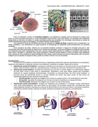 Arlindo Ugulino Netto – GASTROENTEROLOGIA – MEDICINA P7 – 2010.2
280
Entre os hepatócitos, existem os sinusóides hepáticos, que estabelecem a ligação entre as estruturas do espaço porta
(como os ramos da própria veia porta) e a veia centro-lobular (que formará a veia cava inferior). Os sinusóides são constituídos
basicamente por três tipos de células: (1) células endoteliais (parede dos sinusóides), (2) macrófagos denominados de células de
Kupffer (desempenham papel de macrófagos), (3) células estrelares (miofibroblastos).
Um componente de grande importância que deve ser estudado é o espaço de Disse, localizado entre os hepatócitos e as
células endoteliais e que desempenha um papel importante na fisiopatologia da hipertensão portal principalmente nos pacientes
alcoolistas.
Como acabamos de relatar, observe que os sinusóides hepáticos conduzem o sangue da circulação porta para a veia
centrolobular (esta última pertencente ao sistema cava). Durante esta passagem, as toxinas endógenas ou exógenas podem penetrar
nos hepatócitos para serem metabolizadas. Para isso, precisam passar pelas fenestras do endotélio do sinusóide e pelo espaço de
Disse, entre o endotélio e o hepatócito. Este espaço representa o interstício lobular hepático e contêm as células mais importantes
para a gênese da cirrose hepática (as células estreladas). Estas células, quando ativadas por citocinas inflamatórias, além de produzir
colágeno (que se deposita no espaço de Disse), podem se contrair e diminuir a luz dos sinusóides.
CLASSIFICAƒ…O
Do ponto de vista didático e anátomo-funcional, a hipertensão portal (HP) pode ser classificada em pré-hepática,
hepática e pós-hepática, a depender de qual nível anatômico o distúrbio se instalou. Desta forma, temos:
 Hipertensão portal pré-hepática: causada por distúrbios que acometem a veia porta antes de sua chegada ao
fígado. Suas principais causas são: esquistossomose, trombose da veia porta, mecanismos traumáticos, etc.
 Hipertensão portal hepática: causada por distúrbios que ocorrem no próprio fígado e na distribuição hepática
da veia porta. Como a veia porta é, praticamente, conectada à veia cava inferior graças aos sinusóides,
podemos ter causas hepáticas pré-sinusoidais, sinusoidais ou pós-sinusoidais. No meio social brasileiro, a
principal causa de hipertensão portal é a cirrose hepática por álcool, que pode causar as três formas de
hipertensão hepática (como veremos mais adiante):
o Pré-Sinusoidal: deposição de colágeno (por cirrose) no espaço porta ou na ramificação da veia porta.
o Sinusoidal: deposição de colágeno (por cirrose) no próprio sinusóide ou no espaço de Disse.
o Pós-Sinusoidal: deposição de colágeno (por cirrose) na veia centro-lobular.
 Hipertensão portal pós-hepática: causada por distúrbios que acometam a circulação venosa pós-sistema
cava: veias supra-hepáticas, veia cava inferior ou átrio direito. As principais causas são: trombose das veias
supra-hepáticas (também chamada de síndrome de Budd-Chiari) ou de veia cava inferior, pericardite constritiva,
insuficiência cardíaca direita, estenose de valvas cardíacas (tricúspide e/ou pulmonar, principalmente).
 