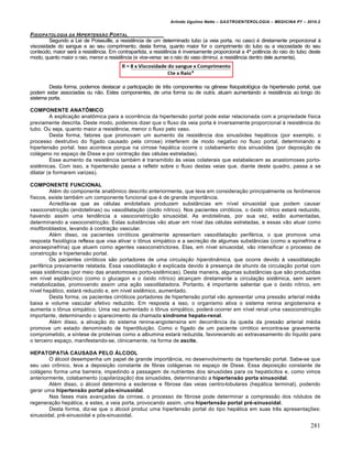 Arlindo Ugulino Netto – GASTROENTEROLOGIA – MEDICINA P7 – 2010.2
281
FISIOPATOLOGIA DA HIPERTENS…O PORTAL
Segundo a Lei de Poiseuille, a resistência de um determinado tubo (a veia porta, no caso) é diretamente proporcional à
viscosidade do sangue e ao seu comprimento; desta forma, quanto maior for o comprimento do tubo ou a viscosidade do seu
conteúdo, maior será a resistência. Em contrapartida, a resistência é inversamente proporcional a 4ª potência do raio do tubo; deste
modo, quanto maior o raio, menor a resistência (e vice-versa: se o raio do vaso diminui, a resistência dentro dele aumenta).
Desta forma, podemos destacar a participação de três componentes na gênese fisiopatológica da hipertensão portal, que
podem estar associadas ou não. Estes componentes, de uma forma ou de outra, atuam aumentando a resistência ao longo do
sistema porta.
COMPONENTE ANATÔMICO
A explicação anatômica para a ocorrência da hipertensão portal pode estar relacionada com a propriedade física
previamente descrita. Deste modo, podemos dizer que o fluxo da veia porta é inversamente proporcional à resistência do
tubo. Ou seja, quanto maior a resistência, menor o fluxo pelo vaso.
Desta forma, fatores que promovam um aumento da resistência dos sinusóides hepáticos (por exemplo, o
processo destrutivo do fígado causado pela cirrose) interferem de modo negativo no fluxo portal, determinando a
hipertensão portal. Isso acontece porque na cirrose hepática ocorre o colabamento dos sinusóides (por deposição de
colágeno no espaço de Disse e por contração das células estreladas).
Esse aumento da resistência também é transmitido às veias colaterais que estabelecem as anastomoses porto-
sistêmicas. Com isso, a hipertensão passa a refletir sobre o fluxo destas veias que, diante deste quadro, passa a se
dilatar (e formarem varizes).
COMPONENTE FUNCIONAL
Além do componente anatômico descrito anteriormente, que leva em consideração principalmente os fenômenos
físicos, existe também um componente funcional que é de grande importância.
Acredita-se que as células endoteliais produzem substâncias em nível sinusoidal que podem causar
vasoconstricção (endotelinas) ou vasodilatação (óxido nítrico). Nos pacientes cirróticos, o óxido nítrico estará reduzido,
havendo assim uma tendência a vasoconstricção sinusoidal. As endotelinas, por sua vez, estão aumentadas,
determinando a vasoconstricção. Estas substâncias vão atuar em nível das células estreladas, e essas vão atuar como
miofibroblastos, levando à contração vascular.
Além disso, os pacientes cirróticos geralmente apresentam vasodilatação periférica, o que promove uma
resposta fisiológica reflexa que visa ativar o tônus simpático e a secreção de algumas substâncias (como a epinefrina e
anoraepinefrina) que atuem como agentes vasoconstrictores. Elas, em nível sinusoidal, vão intensificar o processo de
constricção e hipertensão portal.
Os pacientes cirróticos são portadores de uma circulação hiperdinâmica, que ocorre devido à vasodilatação
periférica previamente relatada. Essa vasodilatação é explicada devido à presença de shunts da circulação portal com
veias sistêmicas (por meio das anastomoses porto-sistêmicas). Desta maneira, algumas substâncias que são produzidas
em nível esplâncnico (como o glucagon e o óxido nítrico) alcançam diretamente a circulação sistêmica, sem serem
metabolizadas, promovendo assim uma ação vasodilatadora. Portanto, é importante salientar que o óxido nítrico, em
nível hepático, estará reduzido e, em nível sistêmico, aumentado.
Desta forma, os pacientes cirróticos portadores de hipertensão portal vão apresentar uma pressão arterial média
baixa e volume vascular efetivo reduzido. Em resposta a isso, o organismo ativa o sistema renina angiotensina e
aumenta o tônus simpático. Uma vez aumentado o tônus simpático, poderá ocorrer em nível renal uma vasoconstricção
importante, determinando o aparecimento da chamada síndrome hepato-renal.
Além disso, a ativação do sistema renina-angiotensina em decorrência da queda da pressão arterial média
promove um estado denominado de hiperdiluição. Como o fígado de um paciente cirrótico encontra-se gravemente
comprometido, a síntese de proteínas como a albumina estará reduzida, favorecendo ao extravasamento do líquido para
o terceiro espaço, manifestando-se, clinicamente, na forma de ascite.
HEPATOPATIA CAUSADA PELO ÁLCOOL
O álcool desempenha um papel de grande importância, no desenvolvimento da hipertensão portal. Sabe-se que
seu uso crônico, leva a deposição constante de fibras colágenas no espaço de Disse. Essa deposição constante de
colágeno forma uma barreira, impedindo a passagem de nutrientes dos sinusóides para os hepatócitos e, como vimos
anteriormente, colabamento (capilarização) dos sinusóides, determinando a hipertensão porta sinusoidal.
Além disso, o álcool determina a esclerose e fibrose das veias centro-lobulares (hepática terminal), podendo
gerar uma hipertensão portal pós-sinusoidal.
Nas fases mais avançadas da cirrose, o processo de fibrose pode determinar a compressão dos nódulos de
regeneração hepática, e estes, a veia porta, provocando assim, uma hipertensão portal pré-sinusoidal.
Desta forma, diz-se que o álcool produz uma hipertensão portal do tipo hepática em suas três apresentações:
sinusoidal, pré-sinusoidal e pós-sinusoidal.
 
