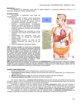 Arlindo Ugulino Netto – GASTROENTEROLOGIA – MEDICINA P7 – 2010.2
282
DIAGN‚STICO
O diagnóstico da hipertensão portal pode ser obtido analisando e associando parâmetros clínicos e, se
necessário, achados por exames complementares.
QUADRO CLÍNICO
Clinicamente, a hipertensão portal pode ser
caracterizada por:
 Ascite (ver OBS
1
e OBS
2
): a lesão hepatocelular
com diminuição na produção de albumina (e
consequente diminuição da pressão osmótica
intravascular) predispõe a formação de ascite.
 Distúrbios neuropsiquiátricos (encefalopatia
hepática, decorrente da passagem de substâncias
nitrogenadas para o SNC através das circulações
colaterais, provocando distúrbios de coordenação
e consciência).
 Hemorragia digestiva alta (decorrente de varizes
esofágicas, mais comuns nas HP hepática e pré-
hepática)
 Hepatomegalia (na hipertensão portal pós-
hepática, como na causada por insuficiência
cardíaca direita)
 Esplenomegalia (discreta, nos casos de HP
hepática; exuberante, nos casos de HP pré-
hepática)
 Síndrome hepato-renal (ativação do SRAA)
OBS1
: A presença da ascite é um achado comum na hipertensão
portal. Geralmente, nos pacientes que apresentam hipertensão
portal pós-sinusoidal ou pós-hepática não ocorre o fenômeno de
deposição de colágeno e sem obstrução dos sinusóides; com
isso, o líquido ascítico destes pacientes é rico em proteínas, pois
as proteínas vão passar livremente através das fenestras.
Ademais, estes pacientes apresentam uma função hepatocelular
mais preservada, com produção normal de proteínas. Entretanto,
na hipertensão portal sinusoidal, devido à deposição de colágeno
que leva a uma barreira a passagem de proteínas, a ascite,
quando ocorre nestes pacientes, é pobre em proteínas.
OBS2
: Na hipertensão portal pré-hepática (como a ocasionada por esquistossomose), a incidência de ascite é baixa, pois o processo
fisiopatológico ocorre antes dos sinusóides, de modo que o parênquima hepático encontra-se preservado, e os capilares hepáticos
mantêm sua grande capacidade de absorção de líquidos, diminuindo as chances de ocorrer ascite. Quando a ascite ocorre, ela
também é pobre em proteínas (funcionando como um transudato) e pouco persistente.
EXAMES COMPLEMENTARES
No que diz respeito aos exames complementares, podemos listar os seguintes:
 Arteriografia do tronco celíaco: radiologia intervencionista para estudo do sistema porta. É um método pouco
usado atualmente.
 Métodos não-invasivos: Doppler de veia porta, ressonância nuclear magnética, tomografia.
 Endoscopia digestiva alta (EDA): para análise de varizes esofagianas.
Em resumo, antigamente, a radiologia intervencionista era largamente utilizada para análise do sistema porta.
Entretanto, passou a ser um procedimento pouco utilizado atualmente, por ser demasiadamente invasivo (ao ponto de
puncionar o fígado ou o baço), o que levava a uma série de complicações.
Atualmente o diagnóstico pode ser realizado através do exame endoscópico (EDA), que pode identificar a
presença de varizes esofágicas e de corpo gástrico. Dessa forma, pode-se afirmar indiretamente que o paciente é
portador de hipertensão portal (embora a causa não possa ser determinada por este exame). Os principais exames
utilizados na atualidade para estudo do sistema porta é o Doppler de veia porta e a angiorressonância (angio-RNM).
Nos pacientes com história de hepatopatia pode ser realizada através a tomografia computadorizada que
investiga a integridade do parênquima hepático e da veia porta, identificando a presença de trombos e etc.
 