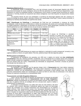 Arlindo Ugulino Netto – GASTROENTEROLOGIA – MEDICINA P7 – 2010.2
283
HEMORRAGIA DIGESTIVA ALTA
A hipertens„o portal ‚ considerada como uma das principais causas de hemorragia digestiva alta (HDA),
decorrente da forma€„o de varizes esof•gicas. Cerca de 30% dos pacientes com HP morrem por sangramento, o que
representa um Œndice de mortalidade elevado. O sangramento ocorre quando a press„o portal encontra-se em valores
superiores a 12mmHg, levando ao rompimento das varizes esofagianas, local mais frequente de sangramentos nesses
pacientes.
Os principais fatores de risco que predispƒem a ocorrŠncia de hemorragia digestiva alta s„o: presen€a de
varizes de es†fago de grosso calibre, pacientes cirr‡ticos com classifica€„o Child-Pugh C (menor reserva funcional), e
presen€a de manchas avermelhadas na superfŒcie das varizes.
OBS
3
: Classificação de Child-Pugh. A classifica€„o de Child leva em considera€„o a presen€a de ascite,
encefalopatia, nŒveis de albumina, de bilirrubina e o tempo de protrombina. De acordo com a pontua€„o atribuŒda a cada
um destes par…metros, classificados os pacientes nos grupos A, B e C. Desta classifica€„o, pacientes com Child A ou
Child B apresentam-se menos fatores de risco do que os que se mostram com Child C.
O escore de Child-Pugh ‚ calculado
somando os pontos dos cinco fatores, e
varia de 5 a 15. A classe de Child-Pugh ‚ A
(escore de 5 a 6 ), B (7 a 9), ou C (acima
de 10). Em geral, a “descompensa€„o”
indica cirrose com um escore de Child-
Pugh > 7 (classe B de Child-Pugh) e este
nŒvel ‚ um crit‚rio aceito para inclus„o no
cadastro do transplante hep•tico.
TRATAMENTO DA HDA
O tratamento da HDA baseia-se em passos que objetivam a resolu€„o do quadro emergencial, tornando-o uma
urgŠncia m‚dica ou mesmo um quadro eletivo. Para isso, podemos lan€ar m„o dos seguintes passos.
Medidas gerais na emergência.
O tratamento de emergŠncia nos pacientes com HDA tem o objetivo de manter uma boa estabilização
hemodinâmica. Para isso, devemos proceder, inicialmente, com a manuten€„o de um acesso venoso para infus„o de
lŒquido (infus„o imediata de cristal‡ides e concentrado de hem•cias conforme o estado hemodin…mico; o hemat‡crito
deve ser mantido entre 25 e 30%), independente da intensidade do sangramento, monitorar a diurese do paciente,
manuten€„o das vias a‚reas, etc.
Controle farmacológico na urgênica.
Se necess•rio, pode-se fazer uso de algumas drogas como a Vasopressina (tem mais efeitos colaterais),
Octreotide, Terlipressina e Somastotatina. Tais drogas atuam reduzindo a secre€„o g•strica e o fluxo sanguŒneo
espl…ncnico. Contudo, por n„o apresentarem ainda resultados convincentes e terem elevado custo, n„o devem ser
prescritos rotineiramente. Podem ser considerados nos casos de HDA de vulto antes da endoscopia e nos casos de
fracasso do tratamento endosc‡pico ou impossibilidade deste.
Tamponamento com balão Sengstaken-Blakemore.
Caso o servi€o n„o disponha de aparelho de endoscopia no momento da admiss„o
do paciente, podemos lan€ar m„o do tamponamento com um balão Sengstaken-
Blakemore, utilizado principalmente nos casos de hemorragias maci€as. Este bal„o possui
trŠs vias: (1) g•strico (120 ml); (2) esof•gico (60 ml) e (3) para lavar, aspirar e realizar o
tamponamento do sangramento.
A indica€„o do tamponamento com bal„o est• cada vez mais restrita e n„o deve
ser utilizado como primeira alternativa, limitando-se apenas aos casos de hemorragia
maci€a n„o controlada com a terapia endosc‡pica e/ou farmacol‡gica (ou na ausŠncia
destes artifŒcios). Este tamponamento produz uma hemostasia tempor•ria atrav‚s da
compress„o direta das varizes na jun€„o esofagog•strica (sua efic•cia varia de 40% a
90%). A recidiva do sangramento pode ocorrer em aproximadamente 50% dos casos nas
primeiras 24 horas ap‡s a desinsufla€„o do bal„o. Est• relacionado com um nˆmero
importante de complica€ƒes (isquemia, necrose e ruptura do es†fago). No m•ximo, este
bal„o s‡ pode permanecer por 24h (‚ uma solu€„o provis‡ria).
 