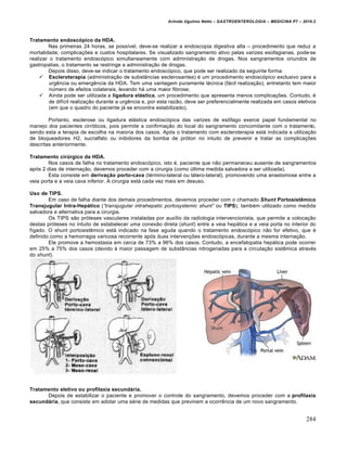 Arlindo Ugulino Netto – GASTROENTEROLOGIA – MEDICINA P7 – 2010.2
284
Tratamento endoscópico da HDA.
Nas primeiras 24 horas, se possŒvel, deve-se realizar a endoscopia digestiva alta – procedimento que reduz a
mortalidade, complica€ƒes e custos hospitalares. Se visualizado sangramento ativo pelas varizes esofagianas, pode-se
realizar o tratamento endosc‡pico simultaneamente com administra€„o de drogas. Nos sangramentos oriundos de
gastropatias, o tratamento se restringe a administra€„o de drogas.
Depois disso, deve-se indicar o tratamento endosc‡pico, que pode ser realizado da seguinte forma:
 Escleroterapia (administra€„o de subst…ncias esclerosantes) ‚ um procedimento endosc‡pico exclusivo para a
urgŠncia ou emergŠncia da HDA. Tem uma vantagem puramente t‚cnica (f•cil realiza€„o), entretanto tem maior
nˆmero de efeitos colaterais, levando h• uma maior fibrose;
 Ainda pode ser utilizada a ligadura elástica, um procedimento que apresenta menos complica€ƒes. Contudo, ‚
de difŒcil realiza€„o durante a urgŠncia e, por esta raz„o, deve ser preferencialmente realizada em casos eletivos
(em que o quadro do paciente j• se encontra estabilizado).
Portanto, esclerose ou ligadura el•stica endosc‡pica das varizes de es†fago exerce papel fundamental no
manejo dos pacientes cirr‡ticos, pois permite a confirma€„o do local do sangramento concomitante com o tratamento,
sendo esta a terapia de escolha na maioria dos casos. Ap‡s o tratamento com escleroterapia est• indicada a utiliza€„o
de bloqueadores H2, sucralfato ou inibidores da bomba de pr‡ton no intuito de prevenir e tratar as complica€ƒes
descritas anteriormente.
Tratamento cirúrgico da HDA.
Nos casos de falha no tratamento endosc‡pico, isto ‚, paciente que n„o permaneceu ausente de sangramentos
ap‡s 2 dias de interna€„o, devemos proceder com a cirurgia (como ˆltima medida salvadora a ser utilizada).
Esta consiste em derivação porto-cava (t‚rmino-lateral ou l•tero-lateral), promovendo uma anastomose entre a
veia porta e a veia cava inferior. A cirurgia est• cada vez mais em desuso.
Uso de TIPS.
Em caso de falha diante dos demais procedimentos, devemos proceder com o chamado Shunt Portosistêmico
Transjugular Intra-Hepático (“transjugular intrahepatic portosystemic shunt” ou TIPS), tamb‚m utilizado como medida
salvadora e alternativa para a cirurgia.
Os TIPS s„o pr‡teses vasculares instaladas por auxŒlio da radiologia intervencionista, que permite a coloca€„o
destas pr‡teses no intuito de estabelecer uma conex„o direta (shunt) entre a veia hep•tica e a veia porta no interior do
fŒgado. O shunt portosistŠmico est• indicado na fase aguda quando o tratamento endosc‡pico n„o for efetivo, que ‚
definido como a hemorragia varicosa recorrente ap‡s duas interven€ƒes endosc‡picas, durante a mesma interna€„o.
Ele promove a hemostasia em cerca de 73% a 96% dos casos. Contudo, a encefalopatia hep•tica pode ocorrer
em 25% a 75% dos casos (devido • maior passagem de subst…ncias nitrogenadas para a circula€„o sistŠmica atrav‚s
do shunt).
Tratamento eletivo ou profilaxia secundária.
Depois de estabilizar o paciente e promover o controle do sangramento, devemos proceder com a profilaxia
secundária, que consiste em adotar uma s‚rie de medidas que previnem a ocorrŠncia de um novo sangramento.
 