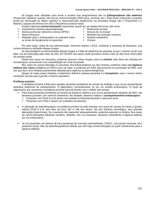Arlindo Ugulino Netto – GASTROENTEROLOGIA – MEDICINA P7 – 2010.2
285
As drogas mais utilizadas para evitar a recidiva dos sangramentos s„o os β-bloqueadores n‰o seletivos
(Propanolol, Nadolol), quando n„o houver contra-indica€„o (HDA ativa, arritmias, etc.). Elas atuam reduzindo a press„o
portal por diminui€„o do d‚bito cardŒaco e vasoconstric€„o espl…ncnica. As principais drogas s„o o Propranolol e o
Nadolol, capazes de diminuir em 25% a frequŠncia cardŒaca basal.
Existem algumas contra-indicaˆ•es importantes quanto ao uso destes f•rmacos, tais como:
 InsuficiŠncia cardŒaca descompensada
 Doen€a pulmunar obstrutiva cr‡nica (DPOC)
 Asma br†nquica
 Diabetes (pois o β-bloqueador vai mascarar todos
os sinais de hipoglicemia do paciente)
 Bradicardia sinusal
 Doen€a do n‡ sinusal
 Bloqueio da condu€„o cardŒaca
 Acidose metab‡lica
 Choque
Por esta raz„o, antes de sua administra€„o, devemos realizar o ECG, avaliando a presen€a de bloqueios, que
contra-indicaria a utiliza€„o dessas drogas.
As desvantagens na administra€„o dessas drogas ‚ a falta de aderŠncia do paciente, j• que o mesmo vai ter que
fazer uso da medica€„o pelo resto da vida. Em 30-40% dos casos, pode acontecer ainda o fato de n„o haver diminui€„o
da press„o portal.
Diante dos casos de insucesso, podemos associar outras drogas como os nitratos (n„o deve ser utilizada em
monoterapia), promovendo uma vasodilata€„o em nŒvel sinusoidal.
Nos casos de contra-indica€„o ou insucesso dos β-bloqueadores (ou dos nitratos), podemos optar pela ligadura
el‡stica dos vasos profil•tica por EDA (como se sabe, a esclerose por EDA est• proscrita na preven€„o da HDA, uma
vez que ela ‚ uma medida propriamente utilizada para urgŠncia ou para emergŠncia).
Apesar de todas essas medidas o tratamento definitivo desses pacientes ‚ o transplante, caso o mesmo tenha
condi€ƒes clŒnicas para suportar o trauma operat‡rio.
Profilaxia prim‡ria.
A profilaxia prim•ria ‚ feita para aqueles pacientes portadores de varizes de es†fago e que nunca apresentaram
epis‡dios anteriores de sangramentos. O diagn‡stico, provavelmente, foi por um achado endosc‡pico. O modo de
seguimento que caracteriza a profilaxia prim•ria varia de acordo com o calibre das varizes:
 Para estes pacientes portadores de varizes de pequeno calibre e que nunca apresentaram epis‡dio de HDA, n„o
devemos proceder com nenhum tratamento. Na verdade, devemos realizar o acompanhamento endoscƒpico:
 Pacientes com Child A ou B devem ser avaliados endoscopicamente a cada dois anos;
 Pacientes com Child C devem ser avaliados anualmente.
 A utiliza€„o de beta-bloqueador na profilaxia prim•ria s‡ est• indicada nos casos de varizes de m‚dio a grosso
calibre (Child A e B, sem fator de risco, isto ‚: n„o tem ascite, n„o tem distˆrbio neurol‡gico, sem grandes
altera€ƒes bioquŒmicas). Se o paciente n„o responder adequadamente, podemos associar os nitratos. Nos casos
de contra-indica€ƒes (bloqueio cardŒaco, diabetes, etc.) ou insucesso, devemos submetŠ-los • ligadura el•stica
por via endosc‡pica.
 J• nos pacientes com fatores de risco (presen€a de manchas avermelhadas, Child C, com ascite volumosa, etc.)
podemos lan€ar m„o de beta-bloqueadores (desde que n„o haja contra-indica€„o) ou partir diretamente para a
ligadura el•stica.
 