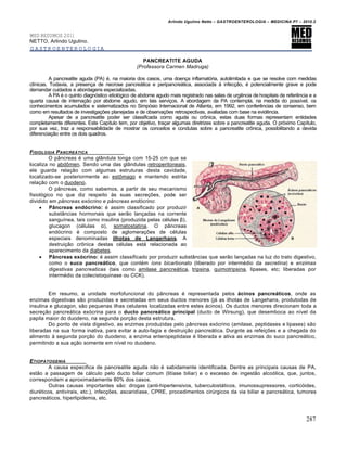 Arlindo Ugulino Netto – GASTROENTEROLOGIA – MEDICINA P7 – 2010.2
287
MED RESUMOS 2011
NETTO, Arlindo Ugulino.
GASTROENTEROLOGIA
PANCREATITE AGUDA
(Professora Carmen Madruga)
A pancreatite aguda (PA) ‚, na maioria dos casos, uma doen€a inflamat‡ria, autolimitada e que se resolve com medidas
clŒnicas. Todavia, a presen€a de necrose pancre•tica e peripancre•tica, associada • infec€„o, ‚ potencialmente grave e pode
demandar cuidados e abordagens especializadas.
A PA ‚ o quinto diagn‡stico etiol‡gico de abdome agudo mais registrado nas salas de urgŠncia de hospitais de referŠncia e a
quarta causa de interna€„o por abdome agudo, em tais servi€os. A abordagem da PA contempla, na medida do possŒvel, os
conhecimentos acumulados e sistematizados no Simp‡sio Internacional de Atlanta, em 1992, em conferŠncias de consenso, bem
como em resultados de investiga€ƒes planejadas e de observa€ƒes retrospectivas, avaliadas com base na evidŠncia.
Apesar de a pancreatite poder ser classificada como aguda ou cr†nica, estas duas formas representam entidades
completamente diferentes. Este CapŒtulo tem, por objetivo, tra€ar algumas diretrizes sobre a pancreatite aguda. O pr‡ximo CapŒtulo,
por sua vez, traz a responsabilidade de mostrar os conceitos e condutas sobre a pancreatite cr†nica, possibilitando a devida
diferencia€„o entre os dois quadros.
FISIOLOGIA PANCRE†TICA
O p…ncreas ‚ uma gl…ndula longa com 15-25 cm que se
localiza no abd†men. Sendo uma das gl…ndulas retroperitoneais,
ele guarda rela€„o com algumas estruturas desta cavidade,
localizado-se posteriormente ao est†mago e mantendo estrita
rela€„o com o duodeno.
O p…ncreas, como sabemos, a partir de seu mecanismo
fisiol‡gico no que diz respeito •s suas secre€ƒes, pode ser
dividido em pâncreas exócrino e pâncreas endócrino:
 Pâncreas endócrino: ‚ assim classificado por produzir
subst…ncias hormonais que ser„o lan€adas na corrente
sanguŒnea, tais como insulina (produzida pelas c‚lulas β),
glucagon (c‚lulas α), somatostatina. O p…ncreas
end‡crino ‚ composto de aglomera€ƒes de c‚lulas
especiais denominadas ilhotas de Langerhans. A
destrui€„o cr†nica destas c‚lulas est• relacionada ao
aparecimento da diabetes.
 Pâncreas exócrino: ‚ assim classificado por produzir subst…ncias que ser„o lan€adas na luz do trato digestivo,
como o suco pancreático, que cont‚m íons bicarbonato (liberado por interm‚dio da secretina) e enzimas
digestivas pancreaticas (tais como amilase pancre•tica, tripsina, quimotripsina, lipases, etc; liberadas por
interm‚dio da colecistoquinase ou CCK).
Em resumo, a unidade morfofuncional do p…ncreas ‚ representada pelos ácinos pancreáticos, onde as
enzimas digestivas s„o produzidas e secretadas em seus ductos menores (j• as ilhotas de Langehans, produtodas de
insulina e glucagon, s„o pequenas ilhas celulares localizadas entre estes •cinos). Os ductos menores direcionam toda a
secre€„o pancre•tica ex‡crina para o ducto pancreático principal (ducto de Wirsung), que desemboca ao nŒvel da
papila maior do duodeno, na segunda por€„o desta estrutura.
Do ponto de vista digestivo, as enzimas produzidas pelo p…ncreas ex‡crino (amilase, peptidases e lipases) s„o
liberadas na sua forma inativa, para evitar a auto-fagia e destrui€„o pancre•tica. Durante as refei€ƒes e a chegada do
alimento • segunda por€„o do duodeno, a enzima enteropeptidase ‚ liberada e ativa as enzimas do suco pancre•tico,
permitindo a sua a€„o somente em nŒvel no duodeno.
ETIOPATOGENIA
A causa especifica de pancreatite aguda n„o ‚ sabidamente identificada. Dentre as principais causas de PA,
est„o a passagem de c•lculo pelo ducto biliar comum (litŒase biliar) e o excesso de ingest„o alco‡lica, que, juntos,
correspondem a aproximadamente 80% dos casos.
Outras causas importantes s„o: drogas (anti-hipertensivos, tuberculost•ticos, imunossupressores, cortic‡ides,
diur‚ticos, antivirais, etc.), infec€ƒes, ascaridŒase, CPRE, procedimentos cirˆrgicos da via biliar e pancre•tica, tumores
pancre•ticos, hiperlipidemia, etc.
 