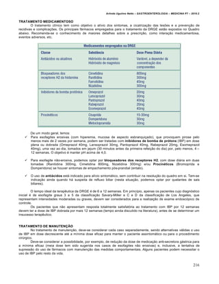 Arlindo Ugulino Netto – GASTROENTEROLOGIA – MEDICINA P7 – 2010.2
216
TRATAMENTO MEDICAMENTOSO
O tratamento clŒnico tem como objetivo o alŒvio dos sintomas, a cicatriza€„o das lesƒes e a preven€„o de
recidivas e complica€ƒes. Os principais f•rmacos empregados para o tratamento da DRGE est„o expostos no Quadro
abaixo. Recomenda-se o conhecimento de maiores detalhes sobre a prescri€„o, como intera€„o medicamentosa,
eventos adversos, etc.
De um modo geral, temos:
 Para esofagites erosivas (com hiperemia, mucosa de aspecto esbranqui€ado), que provoquem pirose pelo
menos mais de 2 vezes por semana, podem ser tratadas com inibidores de bomba de prótons (IBP) em dose
plena ou dobrada (Omeprazol 40mg, Lansoprazol 30mg, Pantoprazol 40mg, Rabeprazol 20mg, Esomeprazol
40mg), uma vez ao dia, tomados em jejum (30 minutos antes da primeira refei€„o do dia) por, pelo menos, 4 –
12 semanas. O objetivo ‚ manter pH acima de 4,0.
 Para esofagite n„o-erosiva, podemos optar por bloqueadores dos receptores H2, com dose di•ria em duas
tomadas (Ranitidina 300mg, Cimetidina 800mg, Nizatidina 300mg) e/ou Procinéticos (Bromoprida e
Domperidona) se houver sintomas de empachamento p‡s-prandial (entalo).
 O uso de antiácidos est• indicado para alŒvio sintom•tico, sem contribuir na resolu€„o do quadro em si. Tem-se
indica€„o ainda quando h• suspeita de refluxo biliar (nesta situa€„o, podemos optar por quelantes de sais
biliares).
O tempo ideal da terapŠutica da DRGE ‚ de 6 a 12 semanas. Em princŒpio, apenas os pacientes cujo diagn‡stico
inicial ‚ de esofagite graus 3 a 5 da classifica€„o Savary-Miller e C e D da classifica€„o de Los Angeles, que
representam intensidades moderadas ou graves, devem ser considerados para a realiza€„o de exame endosc‡pico de
controle.
Os pacientes que n„o apresentam resposta totalmente satisfat‡ria ao tratamento com IBP por 12 semanas
devem ter a dose de IBP dobrada por mais 12 semanas (tempo ainda discutido na literatura), antes de se determinar um
insucesso terapŠutico.
TRATAMENTO DE MANUTENÇÃO
No tratamento de manuten€„o, deve-se considerar cada caso separadamente, sendo alternativas v•lidas o uso
de IBP em dose decrescente at‚ a mŒnima dose eficaz para manter o paciente assintom•tico ou para o procedimento
cirˆrgico.
Deve-se considerar a possibilidade, por exemplo, de redu€„o da dose de medica€„o anti-secretora g•strica para
a mŒnima eficaz (meia dose tem sido sugerida nos casos de esofagites n„o erosivas) e, inclusive, a tentativa de
supress„o do uso de f•rmacos com manuten€„o das medidas comportamentais. Alguns pacientes podem necessitar o
uso de IBP pelo resto da vida.
 