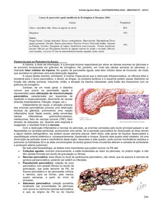 Arlindo Ugulino Netto – GASTROENTEROLOGIA – MEDICINA P7 – 2010.2
288
FISIOPATOLOGIA DA PANCREATITE AGUDA
A tripsina, a título de informação, é a principal enzima responsável por ativar as demais enzimas do pâncreas e
se encontra armazenada em grânulos de zimogênio. Há, portanto, em nível das células acinares do pâncreas, o
chamado fator inibidor da tripsina. No quadro de pancreatite aguda, este fator inibidor deixa de funcionar, de modo
que acontece no pâncreas uma auto-destruição digestiva.
A causa destes eventos, entretanto, é incerta. Especula-se que a obstrução biliopancreática, os refluxos biliar e
duodenal para o ducto pancreático, o álcool, as drogas, os produtos lipídicos e a isquemia podem causar distúrbios na
função das células acinares, induzindo, então, a ativação da tripsina intracelular, pela fusão dos lisossomos com os
grânulos de zimogênio.
Contudo, de um modo geral, o distúrbio
comum que ocorre na pancreatite aguda é
representado pelas alterações de microcirculação
pancreática, caracterizada por isquemias de
repetição e revascularização, decorrente de causas
diversas (hiperlipidemia, infecção, drogas, etc.).
Independente da causa, a ativação precoce
das enzimas pancreáticas provoca uma destruição
tecidual da glândula, promovendo uma reação
inflamatória local. Neste evento, estão envolvidas
células inflamatórias (polimorfonucleares),
interleucinas, fator de necrose tumoral (TNF), fator
ativador de plaquetas, etc. Quando esta resposta é
exagerada, o resultado final é a necrose.
Com a destruição inflamatória e necrose do pâncreas, as enzimas carreadas pelo ducto principal passam a ser
depositadas na cavidade peritoneal, promovendo uma ascite. Se a secreção pancreática for direcionada ao tórax devido
a algum defeito diafragmático, ela poderá causar derrame pleural. Além disso, esta perda de líquidos desencadeia a
vasodilatação arterial sistêmica e, consequentemente, hipotensão e choque. Quando este quadro está instalado, há uma
diminuição da perfusão renal e insuficiência deste órgão. Associado a este quadro, pode ocorrer insuficiência cardíaca e
pulmonar (a fosfolipase A2 e as altas concentrações de ácidos graxos livres circulantes alteram a camada de surfactante
e produzem edema pulmonar).
De toda esta fisiopatologia, as lesões mais importantes que podem ocorrer na PA são:
 Coleções agudas: ocorrem precocemente, e estão localizadas ao redor do pâncreas, no próprio órgão, e não
têm parede formada por tecido de granulação ou fibrose.
 Necrose pancreática: área difusa ou focal de parênquima pancreático, não viável, que se associa à necrose da
gordura peripancreática, podendo ser estéril ou infectada.
 Pseudocisto pancreático: coleção de suco
pancreático com parede fibrosa ou tecido de
granulação, que pode decorrer da PA, do
trauma pancreático e da pancreatite crônica,
e demora, para se formar, pelo menos,
quatro semanas, a partir do início do
processo.
 Abscesso pancreático: coleção purulenta,
localizada nas proximidades do pâncreas,
com pouca ou nenhuma necrose pancreática,
e que se origina da PA ou do trauma
 