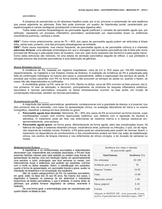 Arlindo Ugulino Netto – GASTROENTEROLOGIA – MEDICINA P7 – 2010.2
289
pancre•tico.
A presen€a do pseudocisto ou do abscesso hep•tico pode, por si s‡, provocar a compress„o da veia esplŠnica
que passa adjacente ao p…ncreas. Este fato pode promover um quadro de hipertens„o portal, caracterizado por
esplenomegalia e varizes esof•gicas (predispondo • hemorragia digestiva alta).
Todos estes eventos fisiopatol‡gicos da pancreatite aguda justificam o conceito de pancreatite aguda que, por
defini€„o, representa um processo inflamat‡rio pancre•tico caracterizado por repercussƒes locais ou sistŠmicas
(insuficiŠncia pulmonar, cardŒaca e renal).
OBS
1
: Como vimos anteriormente, cerca de 70 – 80% dos casos de pancreatite aguda podem ser atribuŒdas • litŒase
biliar, sendo esta, portanto, uma das principais etiopatogenias da entidade.
OBS
2
: Outra causa importante, mas menos frequente, de pancreatite aguda (e de pancreatite cr†nica) ‚ o chamado
pâncreas divisum, uma altera€„o embriol‡gica em que a drenagem das secre€ƒes pancre•ticas n„o ‚ feita pelo ducto
principal (de Wirsung) e pela papila maior do duodeno, mas sim, pelo ducto acess‡rio (de Santorini) e pela papila menor.
Como estas estruturas s„o menores, h• uma estase de secre€„o pancre•tica seguida de refluxo, o que predispƒe •
ativa€„o precoce das enzimas pancre•ticas e auto-destrui€„o da gl…ndula.
DADOS EPIDEMIOL‚GICOS
A incidŠncia de PA, baseada em registros hospitalares, varia de 5,4 a 79,8 casos por 100.000 habitantes,
respectivamente, na Inglaterra e nos Estados Unidos da Am‚rica. A avalia€„o da incidŠncia da PA ‚ prejudicada pela
falta de confirma€„o histol‡gica na maioria dos casos e, possivelmente, reflete a organiza€„o dos servi€os de saˆde. ‰
prov•vel que muitos pacientes com PA na forma branda n„o procurem os servi€os de saˆde ou, quando o fazem, os
casos n„o s„o diagnosticados ou notificados.
A mortalidade global, na PA, varia de 10 a 15%. Dentre os ‡bitos, cerca de 50% ocorrem na fase precoce, isto ‚,
nos primeiros 14 dias da admiss„o, e decorrem, principalmente, da sŒndrome da resposta inflamat‡ria sistŠmica,
secund•ria • necrose pancre•tica, enquanto os ‡bitos remanescentes ocorrem na fase tardia, em fun€„o de
complica€ƒes infecciosas, tamb‚m da necrose pancre•tica.
CLASSIFICAƒ…O DA PA
A magnitude das lesƒes pancre•ticas, geralmente, correlaciona-se com a gravidade da doen€a, e ‚ possŒvel, nos
dois primeiros dias da admiss„o, com base na apresenta€„o clŒnica, na avalia€„o laboratorial de rotina e no exame
tomogr•fico, classificar a doen€a em leve (branda) ou grave.
 Pancreatite aguda leve (branda): felizmente, 80 – 90% dos casos de PA se encontram na forma branda, cujas
manifesta€ƒes cursam com mŒnima repercuss„o sistŠmica, que melhora com a reposi€„o de lŒquidos e
eletr‡litos. O tratamento pode ser feito nas enfermarias de medicina interna e a doen€a resolve-se em,
aproximadamente, uma semana.
 Pancreatite aguda grave: na forma grave, diferentemente da forma aguda, al‚m das complica€ƒes locais, h•
falŠncia de ‡rg„os e sistemas distantes (choque, insuficiŠncia renal, pulmonar ou infec€„o), o que, via de regra,
n„o responde •s medidas iniciais. Portanto, a PA grave pode ser caracterizada pelo quadro de necrose. Assim, o
tratamento na dependŠncia do monitoramento e dos procedimentos poder• ser feito nas salas de estabiliza€„o
clŒnica, nos centros de terapia intensiva e nas enfermarias de clŒnica cirˆrgica, e ter dura€„o de semanas ou
meses.
APRESENTAƒ…O CL•NICA
A experiŠncia e os conhecimentos acumulados e sistematizados
demonstram que, independente das condi€ƒes associadas, a PA tem duas
possŒveis hist‡rias naturais para cada epis‡dio ou existem duas formas de
apresenta€„o da doen€a: uma com resolu€„o r•pida, em aproximadamente
uma semana, e outra, prolongada, que dura semanas ou meses, com
intercorrŠncias locais e sistŠmicas, que poder„o ser resolvidas, culminar
com a morte ou deixar sequelas. Assim, a estratifica€„o dos pacientes,
quanto • forma de apresenta€„o, em pancreatite branda e grave, auxilia na
orienta€„o da terapŠutica e na compara€„o dos resultados.
N„o h• quadro patognom†nico de PA. Os pacientes acometidos,
em geral, est„o na faixa dos 30 aos 60 anos. Na maioria dos casos, o
diagn‡stico ‚ baseado na presen€a de dor abdominal e indicadores
bioquŒmicos de lesƒes pancre•ticas, o que ‚ limitante. O exame direto do
p…ncreas, que poderia fornecer diagn‡stico de certeza, raramente ‚
realizado.
De uma forma geral, a sintomatologia pode ser caracterizada pelo
quadro listado na tabela ao lado.
 