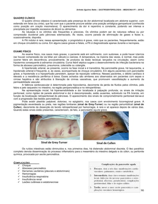 Arlindo Ugulino Netto – GASTROENTEROLOGIA – MEDICINA P7 – 2010.2
290
QUADRO CLÍNICO
O quadro clínico clássico é caracterizado pela presença de dor abdominal localizada em abdome superior, com
extensão em faixa (ou cinta), que faz com que o paciente procure adotar uma posição antiálgica genopeitural (conhecida
como posição em oração maometana). O aparecimento da dor é repentino e constante, podendo ser intensa e
precipitada por ingestão excessiva de álcool ou alimentos.
As náuseas e os vômitos são frequentes e precoces. Os vômitos podem ser de natureza reflexa ou por
compressão duodenal pelo pâncreas edemaciado. Às vezes, ocorre parada de eliminação de gases e fezes e,
ocasionalmente, dispnéia.
A PA indolor é rara; nessa apresentação, o prognóstico é grave, visto que os pacientes, frequentemente, estão
em choque circulatório ou coma. Em alguns casos graves e fatais, a PA é diagnosticada apenas durante a necropsia.
EXAME FÍSICO
Ao exame físico, nos casos mais graves, o paciente está em sofrimento, com sudorese, e pode haver icterícia
(se houver compressão da via biliar por cálculo) e cianose. A temperatura, na maioria das vezes, é normal, mas pode
ocorrer febre em decorrência, provavelmente, de produtos da lesão tecidual, lançados na circulação, assim como
hipotermia consequente à adinamia circulatória. Curva febril séptica sugere o desenvolvimento de infecção bacteriana na
forma de abcesso pancreático, pneumonia, colecistite ou colangite.
A hipertensão arterial, se presente, ocorre na fase inicial e é transitória. Na pancreatite grave, há taquicardia, a
hipotensão arterial é frequente, e, às vezes, acompanhada de choque circulatório. Em alguns pacientes com pancreatite
grave, a hipotensão e a hipoperfusão persistem, apesar da reposição volêmica. Nesses pacientes, o débito cardíaco é
elevado e a resistência periférica é baixa. Esses achados são similares aos observados em pacientes com sepse e
cirrose hepática e são atribuídos à liberação de cininas vasoativas, que promovem vasodilatação e aumento da
permeabilidade vascular.
A falência cardiovascular é determinada pela hipovolemia, decorrente da perda de fluidos pelos vômitos, pela
febre e pelo sequestro no intestino, na região peripancreática e no retroperitôneo.
Na apresentação inicial, há hipersensibilidade e dor localizada à palpação profunda; os sinais de irritação
peritoneal, como rigidez de parede abdominal e dor à descompressão, estão ausentes, sobretudo na PA branda, em
função da localização retroperitoneal do pâncreas. O aparecimento dos sinais de comprometimento peritoneal dar-se-á
com a progressão das lesões pancreáticas.
Pode existir plastrão palpável, doloroso, no epigástrio, nos casos com envolvimento locorregional grave. A
pigmentação esverdeada ou preta, nas regiões lombares (sinal de Grey-Turner) ou na região periumbilical (sinal de
Cullen), decorrente da dissecção do tecido retroperitoneal por hemorragia, é rara e só aparece depois de vários dias.
Quando estes sinais estão presentes, caracterizam, de fato, a pancreatite aguda grave.
Os ruídos intestinais estão diminuídos e, nos primeiros dias, há distensão abdominal discreta. O íleo paralítico
completo denota disseminação do processo inflamatório para o mesentério do intestino delgado e do cólon, ou peritonite
química, provocada por ascite pancreática.
COMPLICAƒ„ES
 Choque
 Abscesso pancreático
 Derrames cavitários (pleurais e abdominais)
 Hemorragias
 Insuficiência respiratória
 Insuficiência renal
 Lesões cutâneas e estatonecrose
 