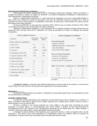 Arlindo Ugulino Netto – GASTROENTEROLOGIA – MEDICINA P7 – 2010.2
291
ESTRATIFICAƒ…O E PROGN‚STICO DA DOENƒA
Vários grupos de critérios prognósticos da PA ou marcadores isolados são utilizados: Critérios de Ranson, a
dosagem da proteína C reativa, os critérios do APACHE II, os critérios tomográficos de Balthazar e colaboradores e,
mais recentemente a classificação de Atlanta.
Ranson e colaboradores identificaram 11 sinais precoces de prognóstico ruim para a pancreatite alcoólica e
biliar, sendo cinco obtidos por ocasião da internação e seis que são verificados durante as primeiras 48 h. Para os
pacientes com dois ou menos fatores, a mortalidade é muito baixa, ao passo que o índice atinge 15%, quando mais de
três desses sinais estão presentes.
O escore de APACHE II é mais sensível e específico (75% e 92%) do que os critérios de Ranson (75% e 68%)
na previsão da gravidade e das complicações, 48 h após a admissão.
Balthazar e colaboradores analisaram o valor prognóstico da TC realizada mediante contraste intravenoso com
infusão em bolo. Na fase inicial da PA, idealizaram um índice de gravidade com base na avaliação dos achados
tomográficos.
A proteína C reativa é o marcador mais utilizado isoladamente, é barato e fácil de ser dosado e o nível normal é
de até 10mg/l. Os níveis acima de 150 mg/l são muito sugestivos de necrose pancreática.
DIAGN‚STICO
Os exames complementares que auxiliam no diagnóstico de pancreatite aguda devem ser associados do ponto
de vista laboratorial e radiológico.
QUADRO LABORATORIAL
Os melhores exames laboratoriais para diagnóstico de pancreatite aguda são as dosagens de a amilase e a
lipase. A amilase é mais súbita e rápida do que a lipase: enquanto que a amilase sobe e tende a diminuir em 24h, a
lipase persiste no soro por mais de 36h.
Contudo, a amilase é uma enzima produzida por outros órgãos e que pode estar aumentada em outras
patologias. A principal delas é a macroamilasemia, que ocorre quando a amilase se liga bioquimicamente às
imunoglobulinas IgA e IgE, formando uma macroglobulina impossível de ser filtrada pelos rins. Nesta condição, o
indivíduo, mesmo que assintomático, sempre apresentará amilase aumentada.
A dosagem de cálcio também se faz importante, pois, quando há necrose, o cálcio se deposita sobre o tecido
necrosado, o que diminui seus níveis plasmáticos. Os triglicerídeos devem ser dosados diante da suspeita de
hiperlipidemia. A glicemia pode estar aumentada quando há destruição tecidual maciça.
 