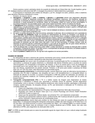 Arlindo Ugulino Netto – GASTROENTEROLOGIA – MEDICINA P7 – 2010.2
292
Outros exames a serem solicitados diante da suspeita de obstru€„o por litŒase biliar s„o: fun€„o hep•tica, gama-
GT, fosfatase alcalina e bilirrubina total (BT). A dosagem da proteŒna C reativa determina a gravidade.
O hemograma ‚ importante para an•lise de infec€„o e, por fim, dosagem de s‡dio, pot•ssio, ur‚ia e creatinina
para identificar distˆrbios metab‡licos e renais.
Portanto, em resumo, temos:
 Hemograma, o ionograma, a uréia, a creatinina, a glicemia e a gasometria servem para diagnosticar altera€ƒes
metab‡licas e orientar as respectivas corre€ƒes. Na avalia€„o hematol‡gica, observa-se, com freq“Šncia, eleva€„o do
hemat‡crito, na admiss„o em virtude do sequestro e perda de lŒquidos. Com a reposi€„o de fluidos, ocorre a normaliza€„o do
hemat‡crito; a queda persistente do hemat‡crito, abaixo da normalidade, implica em busca de focos hemorr•gicos. A
leucocitose ‚ frequente; nas pancreatites graves, pode ocorrer rea€„o leucem‡ide, mesmo na ausŠncia de infec€„o.
 A hiperglicemia leve e transit‡ria ‚ frequente, sobretudo durante os ataques iniciais, em que a libera€„o de glucagon, de
catecolaminas e de glicocortic‡ides ‚ maior; entretanto, a persistŠncia de hiperglicemia de jejum, superior a 200mg/dl pode
refletir a instala€„o de necrose pancre•tica.
 A hipocalcemia pode ser notada por volta do 2š ou do 3š dia da instala€„o da doen€a e, raramente, ‚ grave. NŒveis de c•lcio
inferiores a 7,0 mg/dl indicam progn‡stico ruim.
 Em geral, as grandes eleva€ƒes dos nŒveis de enzimas, produzidas no p…ncreas, n„o se correlacionam com a gravidade da
PA. A elevação da amilasemia resulta do aumento do extravasamento da enzima na circula€„o e da redu€„o do
clareamento renal. Ap‡s o inŒcio da inflama€„o pancre•tica, j• nas primeiras horas, a amilase e a lipase s‚rica elevam-se.
Ap‡s o ataque, a amilase s‚rica reduz-se mais rapidamente que a lipase, e retorna • normalidade dentro de 24 h; a eleva€„o
persistente da amilase ‚ indŒcio de complica€„o, como abscesso e pseudocisto. Em alguns pacientes, em que a pancreatite ‚
letal, a amilase pode estar normal, provavelmente, pela grande destrui€„o glandular. A lipase ‚ o melhor indicador de
pancreatite em pacientes que s„o vistos v•rios dias ap‡s o inŒcio da crise pancre•tica. A amilase, tamb‚m, pode ser
detectada nos derrames pleurais e peritoneais pancre•ticos, o que pode ser de grande valia. Em geral, nesses derrames, o
nŒvel varia de trŠs a 10 vezes a mais que os valores s‚ricos, obtidos simultaneamente.
 Na PA de etiologia biliar, os testes bioquŒmicos podem refletir o car•ter intermitente ou mantido da obstru€„o biliar e orientar
a terapŠutica. A presen€a de c•lculo, na via biliar comum, ‚ acompanhada de eleva€„o da bilirrubina, da fosfatase alcalina e
de marcadores da les„o hepatocŒtica – AST e ALT.
 NŒveis de proteína C reativa acima de 150 mg/l s„o muito sugestivos de necrose pancre•tica.
EXAMES DE IMAGEM
As radiografias de t‡rax e abdome s„o exames importantes para excluir causas perfurativas de abdome agudo.
No entanto, uma variedade de achados radiogr•ficos est• associada • pancreatite.
 Ultrassonografia: tem pouco valor na avalia€„o do p…ncreas, na estratifica€„o da PA e na detec€„o de necrose
pancre•tica; a presen€a de gases intestinais e a obesidade s„o fatores limitantes para a acur•cia do exame
ultra-sonogr•fico, em compara€„o • tomografia. No entanto, a US ‚ um exame para o inŒcio da avalia€„o da
pancreatite leve e tem grande valor no exame das vias biliares: diagn‡stico de c•lculos, barro biliar, dilata€„o
das vias biliares, espessamento da parede vesicular. Portanto, a US serve para avaliar a presen€a de litŒase
biliar que, em 70% dos casos, est• relacionada com pancreatite aguda.
 Ultrassonografia endoscópica: A endoultrasonografia, quando disponŒvel, pode ser alternativa recomendada a
pacientes com PA biliar e colestase, nas situa€ƒes em que a US transabdominal e a tomografia falham na
detec€„o de c•lculos na via biliar, ou quando a tomografia e a RM n„o podem ser realizadas, por exemplo, na
presen€a de implantes met•licos, em mulheres gestantes e em pacientes que n„o podem sair do centro de
terapia intensiva.
 Tomografia computadorizada (TC): a TC ‚ o melhor exame de imagem para diagnosticar as lesƒes
pancre•ticas e estratificar a doen€a que, associada • condi€„o clŒnica do paciente, permite diagnosticar
complica€ƒes, como a necrose, e mostra detalhes anat†micos, para orientar pun€ƒes, aspira€ƒes e interven€„o
cirˆrgica, quando indicadas. As situa€ƒes clŒnicas, na PA, que demandam a realiza€„o da TC din…mica com
contraste iodado s„o:
 Casos com diagn‡stico clŒnico duvidoso;
 Nos pacientes com hiperamilasemia e PA grave, distens„o abdominal, febre alta e leucocitose;
 Pacientes com Œndice de Ranson maior que 3 ou o Acute Physiology and Chronic Health Evaluation
(APACHE II) maior ou igual a 8;
 Casos que n„o apresentam melhora r•pida, nas primeiras 72 h, com tratamento conservador;
 Pacientes que apresentam melhora inicial e, posteriormente, tŠm mudan€a abrupta do quadro, com piora
clŒnica, indicando o desenvolvimento de complica€ƒes locais.
 Colangiorressonância: exame ideal para analisar as vias biliares em casos de suspeita ultrassonogr•fica de
litŒase biliar. A colangiopancreatografia retr‡grada endosc‡pica (CPRE) n„o est• indicada na PA biliar leve e na
PA n„o biliar, pois pode promover ou piorar a pancreatite (ver OBS
3
). J• a colangio-RNM ‚ um exame simples,
n„o invasivo, n„o requer meio de contraste e tem a mesma eficiŠncia que a CPRE. Assim, tem sido uma
alternativa • CPRE, para diagn‡stico da obstru€„o biliar na PA.
OBS
3
: A CPRE s‡ est• indicada para os casos de pancreatite aguda de origem biliar em que o c•lculo esteja localizado
no ducto col‚doco.
 