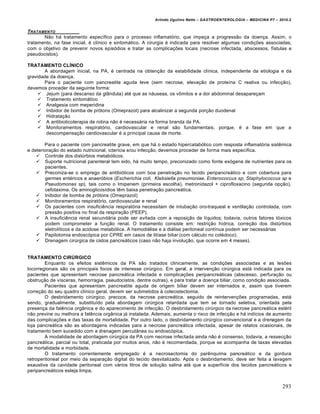 Arlindo Ugulino Netto – GASTROENTEROLOGIA – MEDICINA P7 – 2010.2
293
TRATAMENTO
Não há tratamento específico para o processo inflamatório, que impeça a progressão da doença. Assim, o
tratamento, na fase inicial, é clínico e sintomático. A cirurgia é indicada para resolver algumas condições associadas,
com o objetivo de prevenir novos episódios e tratar as complicações locais (necrose infectada, abscessos, fístulas e
pseudocistos).
TRATAMENTO CLÍNICO
A abordagem inicial, na PA, é centrada na obtenção da estabilidade clínica, independente da etiologia e da
gravidade da doença.
Para o paciente com pancreatite aguda leve (sem necrose, elevação de proteína C reativa ou infecção),
devemos proceder da seguinte forma:
 Jejum (para descanso da glândula) até que as náuseas, os vômitos e a dor abdominal desapareçam
 Tratamento sintomático
 Analgesia com meperidina
 Inibidor de bomba de prótons (Omeprazol) para alcalinizar a segunda porção duodenal
 Hidratação
 A antibioticoterapia de rotina não é necessária na forma branda da PA.
 Monitoramentos respiratório, cardiovascular e renal são fundamentais, porque, é a fase em que a
descompensação cardiovascular é a principal causa de morte.
Para o paciente com pancreatite grave, em que há o estado hipercatabólico com resposta inflamatória sistêmica
e deterioração do estado nutricional, icterícia e/ou infecção, devemos proceder de forma mais específica.
 Controle dos distúrbios metabólicos.
 Suporte nutricional parenteral tem sido, há muito tempo, preconizado como fonte exógena de nutrientes para os
pacientes.
 Preconiza-se o emprego de antibióticos com boa penetração no tecido peripancreático e com cobertura para
germes entéricos e anaeróbios (Escherichia coli, Klebsiella pneumoniae, Enterococcus sp, Staphylococcus sp e
Pseudomonas sp), tais como o Imipenem (primeira escolha), metronidazol + ciprofloxacino (segunda opção),
cefotaxima. Os aminoglicosídios têm baixa penetração pancreática.
 Inibidor de bomba de prótons (Omeprazol)
 Monitoramentos respiratório, cardiovascular e renal
 Os pacientes com insuficiência respiratória necessitam de intubação oro-traqueal e ventilação controlada, com
pressão positiva no final da respiração (PEEP).
 A insuficiência renal secundária pode ser evitada com a reposição de líquidos; todavia, outros fatores tóxicos
podem comprometer a função renal. O tratamento consiste em: restrição hídrica, correção dos distúrbios
eletrolíticos e da acidose metabólica. A hemodiálise e a diálise peritoneal contínua podem ser necessárias
 Papilotomia endoscópica por CPRE em casos de litíase biliar (com cálculo no colédoco).
 Drenagem cirúrgica de cistos pancreáticos (caso não haja involução, que ocorre em 4 meses).
TRATAMENTO CIRÚRGICO
Enquanto os efeitos sistêmicos da PA são tratados clinicamente, as condições associadas e as lesões
locorregionais são os principais focos de interesse cirúrgico. Em geral, a intervenção cirúrgica está indicada para os
pacientes que apresentam necrose pancreática infectada e complicações peripancreáticas (abscesso, perfuração ou
obstrução de vísceras, hemorragia, pseudocistos, dentre outras), e para tratar a doença biliar, como condição associada.
Pacientes que apresentam pancreatite aguda de origem biliar devem ser internados e, assim que tiverem
correção do seu quadro clínico geral, devem ser submetidos à colecistectomia.
O desbridamento cirúrgico, precoce, da necrose pancreática, seguido de reintervenções programadas, está
sendo, gradualmente, substituído pela abordagem cirúrgica retardada que tem se tornado seletiva, orientada pela
presença da falência orgânica e do aparecimento de infecção. O desbridamento cirúrgico da necrose pancreática estéril
não previne ou melhora a falência orgânica já instalada. Ademais, aumenta o risco de infecção e há indícios de aumento
das complicações e das taxas de mortalidade. Por outro lado, o desbridamento cirúrgico convencional e a drenagem da
loja pancreática são as abordagens indicadas para a necrose pancreática infectada, apesar de relatos ocasionais, de
tratamento bem sucedido com a drenagem percutânea ou endoscópica.
A modalidade de abordagem cirúrgica da PA com necrose infectada ainda não é consenso, todavia, a ressecção
pancreática, parcial ou total, praticada por muitos anos, não é recomendada, porque se acompanha de taxas elevadas
de mortalidade e morbidade.
O tratamento correntemente empregado é a necrosectomia do parênquima pancreático e da gordura
retroperitoneal por meio da separação digital do tecido desvitalizado. Após o desbridamento, deve ser feita a lavagem
exaustiva da cavidade peritoneal com vários litros de solução salina até que a superfície dos tecidos pancreáticos e
peripancreáticos esteja limpa.
 