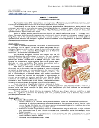Arlindo Ugulino Netto – GASTROENTEROLOGIA – MEDICINA P7 – 2010.2
295
MED RESUMOS 2011
ELOY; Yuri Leite; NETTO, Arlindo Ugulino.
GASTROENTEROLOGIA
PANCREATITE CRÔNICA
(Professora Carmen Madruga)
A pancreatite cr†nica (PC) ‚ caracterizada por um processo inflamat‡rio que provoca lesƒes anat†micas, com
substitui€„o do parŠnquima funcional por tecido fibroso e calcifica€„o do p…ncreas.
Diferentemente do que ocorre na hepatite aguda (que eventualmente, dependendo do agente causal, pode
evoluir para a cr†nica), na pancreatite, o processo fisiopatol‡gico ‚ diferente para aguda e para cr†nica. Como vimos no
CapŒtulo anterior, a pancreatite cr†nica ‚ uma entidade independente da pancreatite aguda, cursando com fibrose, sem
apresentar rela€„o alguma com a forma aguda.
Assim os diversos agentes patol‡gicos podem produzir dois padrƒes distintos de fibrose, (1) localizada ou (2)
difusa. O processo destrutivo do p…ncreas acomete primeiramente o •cino, e posteriormente evolui para as ilhotas de
Langerhans, isto ‚, h• comprometimento inicial do p…ncreas ex‡crino, por isso, clinicamente o paciente pode se
apresentar com distˆrbios de absor€„o e digest„o, e secundariamente, ocorre degenera€„o do p…ncreas end‡crino,
manifestado clinicamente por diabetes.
FISIOPATOGENIA
Dentre os fatores que predispƒe um paciente ao desenvolvimento
da pancreatite cr†nica, o •lcool ‚ o principal, sendo respons•vel por 90%
dos casos. Apesar de existirem outras causas de pancreatite, comprovadas
cientificamente, o ˆnico processo fisiopatol‡gico que ‚ totalmente
esclarecido ‚ da pancreatite cr†nica alco‡lica.
Nos pacientes alcoolistas cr†nicos, que ingerem mais de 100
gramas de •lcool por dia por 5 anos para os homens e 80g por 5 anos para
mulheres, ocorrem altera€ƒes neuro-hormonais que promovem uma
precipita€„o prot‚ica, caracterizada no exame patol‡gico como “rolha
prot‚ica” ou simplesmente plugs proteícos. Essa rolha prot‚ica leva a
obstru€„o do ducto pancre•tico. Nos ductos pancre•ticos pode-se
identificar a presen€a de bicarbonato de c•lcio e •gua.
Al‚m disso, h• uma enzima chamada de lipostatina, respons•vel
por impedir que o bicarbonato, que est• presente no ducto normalmente,
se precipite e desencadeie um processo obstrutivo dos mesmos. Por‚m,
naqueles pacientes alcoolistas essa enzima encontra-se reduzida, com
isso, o c•lcio come€a a se precipitar sobre a rolha prot‚ica previamente
formada, iniciando um processo de calcifica€„o e endurecimento da
mesma. Isso provocar• um processo obstrutivo, com distens„o ductal,
culminando em um processo inflamat‡rio local e fibrose. Com o estŒmulo
constante da les„o promovido pelo •lcool, ocorrer• uma progress„o dessa
fibrose em dire€„o retr‡grada ao ducto at‚ atingir o •cino pancre•tico.
Nesse momento da fisiopatologia, instala-se o processo de fibrose
do •cino, ocorrendo assim um d‚ficit na produ€„o das enzimas respons•veis pelo processo digestivo. Com isso, o
paciente inicia uma perda constante de peso, sendo est• caracterizada por uma sŒndrome de m•-absor€„o,
acompanhada de diarr‚ia.
A ingesta contŒnua de •lcool determina a progress„o da fibrose, que, atinge o p…ncreas end‡crino, ou seja,
ilhotas da Langerhans, culminando no diabetes (com isso, podemos concluir que a diabetes, nos pacientes
pancreatopatas cr†nicos ‚ tardia).
CLASSIFICAƒ…O
 Pancreatite crônica calcificante:
 Alco‡lica: deposi€„o de c•lcio nas rolhas prot‚icas formadas a partir das altera€ƒes neuro-hormonais.
 Heredit•ria: se manifesta na inf…ncia, em que geralmente h• hist‡ria familiar de outras crian€as com a
mesma doen€a. Entretanto, n„o existe exame que comprove sua etiologia como, heredit•ria, somente a
investiga€„o clŒnica e principalmente hist‡ria familiar.
 Nutricional: ocorrem em pacientes que tem um padr„o alimentar irregular e escasso, ou seja, pacientes
com desnutri€„o grave. ‰ mais comum em paŒses onde a desnutri€„o atinge nŒveis elevados, como
›ndia, Paquist„o.
 Metab‡lica (hiperlipemia, hiperparatireoidismo): podem causar hepatite tanto aguda como cr†nica, assim
como tumores da gl…ndula tire‡ide.
 Idiop•tica: quando n„o se encontra a causa.
 