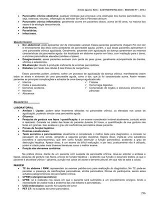 Arlindo Ugulino Netto – GASTROENTEROLOGIA – MEDICINA P7 – 2010.2
296
 Pancreatite crônica obstrutiva: qualquer etiologia que provoque uma obstru€„o dos ductos pancre•ticos. Ou
seja, estenose, traumas, inflama€„o do esfŒncter de Oddi e P…ncreas divisum.
 Pancreatite crônica inflamatória: geralmente ocorre em pacientes idosos, acima de 60 anos, na maioria das
vezes ‚ de etiologia desconhecida.
 Auto-Imune;
 Parasitárias;
 Infecciosas.
QUADRO CL•NICO
 Dor abdominal: pode apresentar dor de intensidade vari•vel. Esses pacientes geralmente chegam PA com dor
e erroneamente s„o ditos como portadores de pancreatite aguda, por‚m, o que esses pacientes apresentam ‚
uma pancreatite cr†nica agudizada. Geralmente, pacientes com agudiza€„o da doen€a apresentam as mesmas
caracterŒsticas da pancreatite aguda: dor localizada em abdome superior em faixa, com irradia€„o para o dorso,
e enzimas pancre•ticas elevadas (amilase e lipase).
 Emagrecimento: esses pacientes evoluem com perda de peso grave, geralmente acompanhada de diarr‚ia,
v†mitos e esteatorr‚ia.
 Má-absorção: devido • produ€„o ineficiente de enzimas pancre•ticas.
 Diabetes: por les„o das c‚lulas β das ilhotas de Langerhans.
Esses pacientes podem, portanto, sofrer um processo de agudiza€„o da doen€a cr†nica, manifestando assim
todos os sinais e sintomas de uma pancreatite aguda, como a dor, que j• foi caracterizada acima. Assim nesses
pacientes as principais complica€ƒes e achados de uma doen€a agudizada s„o:
 IcterŒcia
 Cistos e pseudocistos
 Derrames cavit•rios
 Necrose
 Abscessos
 FŒstulas
 Hemorragia digestiva
 Compress„o de ‡rg„os e estruturas pr‡ximos ao
p…ncreas
DIAGN‚STICO
LABORATORIAL
 Amilase / Lipase: podem estar levemente elevadas na pancreatite cr†nica, ou elevadas nos casos de
agudiza€„o, podendo simular uma pancreatite aguda.
 Glicemia:
 Pesquisa de gordura nas fezes / quantificação: ‚ um exame considerado invi•vel atualmente, contudo ainda
‚ realizado. Consiste na coleta das fezes do paciente durante 24 horas, e quantifica€„o de sua gordura nas
fezes em gramas. Isso avaliava o grau de insuficiŠncia pancre•tica desse paciente.
 Provas de função hepática:
 Enzimas canaliculares:
 Teste secretina e pancreozimina: atualmente ‚ considerado o melhor teste para diagn‡stico, e consiste na
passagem de uma sonda, atingindo a segunda por€„o duodenal. Depois disso, injeta-se uma subst…ncia
(secretina e pancreozimina), que tem como fun€„o estimular a fun€„o pancre•tica, avaliando a grau de
destrui€„o hep•tica. Apesar disso, ‚ um exame de difŒcil realiza€„o, e por isso, praticamente n„o ‚ utilizado,
por‚m ‚ citado pelas mais diversas literaturas como o melhor exame.
 Punção dos derrames cavitários:
Na pr•tica clinica, diante de um paciente com suspeita de pancreatite cr†nica, deve-se solicitar a amilase e
lipase, pesquisa de gordura nas fezes, provas de fun€„o hep•tica – avaliando sua fun€„o e possŒveis lesƒes, j• que o
paciente ‚ alcoolista cr†nico – glicemia, pun€„o nos casos de ascite e derrame pleural, em que n„o se sabe a causa.
IMAGEM
 TC do abdome / RNM: representam os exames padr„o-ouro para realiza€„o do diagn‡stico. Na TC pode-se
perceber a presen€a de calcifica€ƒes pancre•ticas, atrofia pancre•tica, fibrose do parŠnquima, sendo estes
achados patognom†nicos de pancreatite cr†nica.
 CPRM (colangioressonância)
 CPRE: s‡ ‚ realizada nos casos em que o paciente ser• submetido a um procedimento cirˆrgico, tendo a
necessidade de avaliar toda a anatomia das vias biliares e pancre•ticas.
 USG endoscópico: quando h• suspeita de tumor
 PET CT: na suspeita de tumor pancre•tico.
 