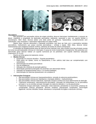 Arlindo Ugulino Netto – GASTROENTEROLOGIA – MEDICINA P7 – 2010.2
297
TRATAMENTO
Nos pacientes com pancreatite cr†nica de origem alco‡lica, deve-se interromper imediatamente o consumo de
•lcool, impedindo a progress„o da destrui€„o pancre•tica, realizando, associado a isso, um suporte familiar e
psicoter•pico. Al‚m disso, deve-se adotar uma dieta pobre em gorduras, hiperprot‚ica, complementando com
carboidratos, caso necess•rio, e administrar triglicerŒdeos de cadeia m‚dia.
Depois disso, deve-se administrar a reposi€„o enzim•tica, que deve ser feita com a pancreatina (extratos
pancre•tico), medicamento que possui enzimas pancre•ticas – amilase e lipase. Al‚m disso, deve-se indicar
medicamentos para analgesia (evitando morfina), inibidores da bomba de pr‡tons (Omeprazol).
A indica€„o de hipoglicemiantes deve ser feita de forma criteriosa, pois, esta constitui uma das principais causas
de morte nos pancreatopatas cr†nicas em interna€„o. A causa da morte ‚ justamente a hipoglicemia. Nos pacientes com
desnutri€„o grave deve-se realizar um suporte nutricional por via parenteral, com suporte vitamŒnico adequado
(vitaminas A, D, E e K).
Quanto as linhas gerais de tratamento, temos:
 Medida Clínicas
 Suspens„o do consumo alco‡lico – Suporte psicoter•pico
 Dieta pobre em lŒpides, normo ou hiperproteŒca, e teor cal‡rico total deve ser complementado com
carboidratos
 Administra€„o de extratos pancre•ticos
 Uso de analg‚sicos
 Utiliza€„o dos inibidores de secre€„o g•strica
 Alimenta€„o parenteral prolongada nos pacientes com desnutri€„o intensa
 Utiliza€„o de hipoglicemiantes orais e / ou insulina (diabetes)
 Administra€„o de vitaminas lipossolˆveis e do complexo B
 Intervenções Cirúrgicas
 Nas pancreatites cr†nicas por hiperparatireoidismo: remo€„o do adenoma paratireoidiano;
 Nas pancreatites cr†nicas por hiperlipemia: orienta€„o diet‚tico – medicamentosa;
 Nas pancreatites cr†nicas obstrutivas: repara€„o cirˆrgica corretiva da causa determinante da obstru€„o
 Tratamento endosc‡pico: esfincterectomia pancre•tica, coloca€„o de endopr‡teses na via pancre•tica
principal e / ou na via biliar principal; drenagem de cistos de reten€„o e / ou de pseudocistos;
 Tratamento cirˆrgico (deriva€„o / ressec€„o): crises dolorosas, persistentes ou recorrentes, presen€a de
complica€ƒes (icterŒcia persistente, derrame cavit•rios, pseudocistos complicados, hemorragias
digestivas, necrose infectada, fŒstulas, abscessos e compress„o de ‡rg„os e estruturas vizinhas).
 