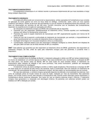 Arlindo Ugulino Netto – GASTROENTEROLOGIA – MEDICINA P7 – 2010.2
217
TRATAMENTO ENDOSCÓPICO
A fundoplicatura endoscópica é um método recente e permanece experimental até que mais resultados a longo
tempo estejam disponíveis.
TRATAMENTO CIRÚRGICO
A cirurgia anti-refluxo pode ser convencional ou laparoscópica, ambas operações de fundoplicatura (que consiste
na aplicação do fundo gástrico em torno do terço distal do esôfago, contribuindo, assim, como um novo aparato
anatômico anti-refluxo). Ambas as técnicas são equivalentes no que diz respeito ao desaparecimento dos sintomas, com
base em observações por períodos de até três anos. Convém mencionar que os resultados das fundoplicaturas
dependem da experiência do cirurgião em operações anti-refluxo.
As indicações do tratamento cirúrgico da DRGE não-complicada são as seguintes:
 Pacientes que não respondem satisfatoriamente ao tratamento clínico, inclusive aqueles com manifestações
atípicas cujo refluxo foi devidamente comprovado
 Pacientes dos quais é exigido tratamento de manutenção com IBP, especialmente aqueles com menos de 40
anos de idade
 Casos em que não é possível a continuidade do tratamento de manutenção, por exemplo, a impossibilidade de
arcar financeiramente com os custos do tratamento clínico a longo prazo
 Esofagite hemorrágica com insucesso terapêutico clínico ou endoscópico
 Complicações: estenose péptica (que não respondem à dilatação esofágica) ou úlcera; Barrett com displasia de
alto grau (além de fazer uso de dose dobrada de IBP) ou neoplasia.
OBS
4
: Vale salientar que pacientes que não respondem ao tratamento clínico do DRGE, geralmente, não respondem ao
tratamento cirúrgico. De fato, antes de optar pelo tratamento cirúrgico para tais pacientes, é prudente rever o
diagnóstico.
TRATAMENTO DAS COMPLICAÇÕES
Para o controle clínico do esôfago de Barrett, o tratamento adequado é obtido com IBP por tempo indeterminado,
no intuído de estabelecer um controle rigoroso do refluxo. Nos casos de Barrett curto, recomenda-se a utilização de IBP
em dose plena; nos demais casos de Barrett, IBP em dose dupla em duas tomadas diárias. O tratamento via
endoscópica pelos métodos de ablação é tido como promissor, mas ainda inconclusivo, podendo ser empregado
somente em protocolos de investigação.
O tratamento clínico da úlcera esofágica constitui a melhor opção terapêutica. Recomenda-se o emprego de IBP
em dose dupla por um período de pelo menos oito semanas. Após a cicatrização, deve ser instituído um tratamento de
manutenção. Na eventualidade de opção por tratamento cirúrgico, ele deve seguir as recomendações para tal conduta.
No caso das estenoses, a conduta cirúrgica apropriada depende da extensão e da localização da estenose, bem
como da avaliação prévia da função motora do corpo do órgão, realizada por meio da manometria. Nas estenoses
baixas, com função motora normal, está indicada a fundoplicatura total. Quando existir disfunção motora significativa, a
fundoplicatura parcial mostra-se adequada. Nos casos em que se observa estenose longa e filiforme, o tratamento
cirúrgico mais apropriado é a ressecção com abordagem torácica. Os pacientes com estenose também podem ser
tratados com IBP e dilatação por sondas.
 