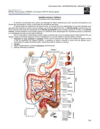 Arlindo Ugulino Netto – GASTROENTEROLOGIA – MEDICINA P7 – 2010.2
298
MED RESUMOS 2011
BRAGA, Ronney Alves; CORREIA, Luiz Gustavo; NETTO, Arlindo Ugulino.
GASTROENTEROLOGIA
DIARRÉIA AGUDA E CRÔNICA
(Professora Ana Karla Delgado)
A diarréia é conceituada como sendo uma alteração do hábito intestinal que inclui: aumento da frequência e do
volume das evacuações e, ainda, a diminuição da consistência das fezes.
A diarréia pode ser classificada de várias formas. A principal forma de classificação (e que será utilizada como
guia para este Capítulo) é quanto a sua cronologia, que se faz da seguinte forma: (1) diarréia aguda, quando ocorre em
até 4 semanas (esta pode ser classificada como diarréia persistente se tiver duração superior a 15 dias); e (2) diarréia
crônica, quando apresenta uma duração superior a 4 semanas. Esta classificação tem importância porque o tratamento
e a investigação de cada um dos tipos é diferente.
De um modo geral, muitos fatores podem causar a diarréia (tais como os sitados abaixo). Este Capítulo tem, por
objetivo, traçar os principais aspectos clínicos e terapêuticos no que diz respeito à diarréia aguda e crônica.
 Infecções por vírus, bactérias ou parasitas. Porém, para as pessoas que seguem um padrão de higiene mínimo
e não se alimentam em lugares públicos, a tendência é adquirir somente a forma viral da doença, que é
transmitida em lugares fechados (salas, transportes públicos, igrejas e cinemas)
 Alergias
 Alguns medicamentos, incluindo antibióticos, antirretrovirais
 Doença inflamatória intestinal
 