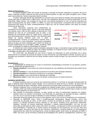 Arlindo Ugulino Netto – GASTROENTEROLOGIA – MEDICINA P7 – 2010.2
299
ASPECTOS FISIOL‚GICOS
O intestino delgado e cólon têm função de absorção e secreção de líquidos, eletrólitos e nutrientes. No que se
refere à absorção de água, sabemos que esta ocorre de maneira passiva, ou seja, sem gasto energético, pois, o sódio,
assim que é absorvido, carreia a água para dentro da célula.
O sódio é absorvido através das vilosidades por processo ativo (com gasto de energia). Essa absorção pode ser
inibida pela ação do AMP-cíclico e GMP-cíclico, que são vias metabólicas ativadas por toxinas bacterianas ou virais
específicas. Desta maneira, nas ocasiões em que se tem uma diarréia bacteriana ou viral, as toxinas produzidas por
estes microorganismos irão ativar o AMPc e o GMPc, os quais irão comprometer o transporte ativo de sódio do meio
intraluminal para dentro da célula; consequentemente a água que viria de maneira passiva, sem gasto de energia,
deixará de ser absorvida.
Outro mecanismo essencial para entendimento da
importância de soro caseiro (água, açúcar e sal) para pacientes
com diarréia, seria o fato de que a glicose é absorvida em nível
intestinal por meio de um co-transporte junto ao sódio, o que
depende da concentração deste íon. Desta forma, a glicose do
soro administrada para o paciente diarréico seria absorvida pelas
células da mucosa intestinal junto com o sódio, e
consequentemente, formaria um desequilíbrio osmótico entre o
meio intraluminal e o meio intracelular, o que levaria a passagem
passiva de água do lúmen intestinal para o interior da célula, de
maneira independente da via do AMPc e GMPc, auxiliando, deste
modo, na resolução do estado de desidratação do paciente.
O intestino tem como função a ação de secreção e absorção de água. A secreção de água também depende do
cloro, que é secretado pelas células da cripta. Do contexto fisiológico, no instante em que o cloro entra na célula, ocorre
a passagem de água para o meio intracelular e vice-versa.
Por conta disto, nas alterações em que ocorre a inibição da reabsorção do sódio juntamente com a água,
desenvolve-se um processo de acúmulo de líquido no meio intra-luminal, que desencadeia a diarréia. Enquanto que, as
situações que aumentem a saída de cloro da célula, também suscita a saída da água, com seu acúmulo no meio intra-
luminal.
CLASSIFICAƒ…O
A classificação da diarréia leva em conta os mecanismos fisiopatológicos envolvidos na sua gênese, portanto,
podemos classificá-la da seguinte forma:
 Diarréia osmótica: é a que ocorre por conta da presença de uma substância osmoticamente ativa dentro da luz
intestinal.
 Diarréia secretora: é o tipo de diarréia que decorre do aumento das secreções intestinais.
 Diarréia exsudativa: é a diarréia proveniente de um processo inflamatório.
 Diarréia motora: a que é decorrente de alteração da mobilidade.
 Mecanismo misto: é o tipo mais comum de diarréia, ocasionada por um duplo-mecanismo.
DIARRÉIA SECRETORA
A diarréia secretora ocorre por conta de dois mecanismos básicos: (1) aumento da secreção (hipersecreção) de
água e eletrólitos pelos enterócitos (nesta situação, há um aumento da saída de cloro e, também, de água) e/ou (2)
diminuição da absorção de água e eletrólitos. Quatro mecanismos principais estão envolvidos em sua etiopatogenia:
 Defeitos congênitos como a cloridrorréia congênita com alcalose podem induzir a uma diarréia secretora. Nesta
situação, existe uma saída de grande quantidade de cloro de dentro da célula carreando água consigo ou ocorre
um defeito específico na troca de Na
+
/ H
+
.
 Nas ocasiões de ressecções intestinais, ou seja, quando se retira um determinado segmento do intestino,
também ocorre, de maneira concomitante, uma diminuição da capacidade de absorção de água e eletrólitos.
Com isto, há um acúmulo de água e eletrólitos no lúmen intestinal, suscitando a diarréia.
 Destruição difusa das células da mucosa do tubo digestivo, assim como ocorre em terapêutica com radioterapia.
 Alteração no AMP/GMP cíclico, cálcio e proteinoquinases intracelulares: Nessas ocasiões, ocorre uma
diminuição da absorção de sódio, ou até mesmo, aumento da secreção de cloretos. A principal causa, sem
dúvida, é a infecção bacteriana (toxinas coléricas ou, até mesmo, bactérias como: Aeromonas, Salmonella,
Klebsiela, Yersinia). As toxinas bacterianas estimulam o sistema adenil-ciclase/AMPc, com isto, há uma
diminuição da absorção de sódio e água para dentro da célula e, consequente aumento da excreção do cloro.
Para exemplificar, a infecção por S. aureus culmina na formação de uma toxina que, por sua vez, induz uma
diarréia aguda. Na cultura das fezes de tais indivíduos, dificilmente, é possível observar os microorganismos
propriamente dito. Além dos microorganismos, outras condições podem ainda induzir as alterações do GMPc e
AMPc, tais como, uso de hormônios, presença de secretagogos (VIP, gastrina, prostaglandinas, calcitonina, etc).
 