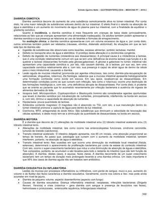 Arlindo Ugulino Netto – GASTROENTEROLOGIA – MEDICINA P7 – 2010.2
300
DIARRÉIA OSMÓTICA
Diarr‚ia osm‡tica decorre do aumento de uma subst…ncia osmoticamente ativa no lˆmen intestinal. Por conta
disto, h• uma maior reten€„o de subst…ncias solˆveis dentro da luz intestinal. O efeito final ‚ o retardo na absor€„o de
•gua e eletr‡litos e um aumento do movimento de •gua do plasma para luz intestinal, com a finalidade de equilibrar o
gradiente osm‡tico.
Quanto • incidência, a diarr‚ia osm‡tica ‚ mais frequente em crian€as de baixa idade (principalmente,
relacionada ao fato que as crian€as apresentam uma alimenta€„o inadequada). Os adultos tamb‚m podem apresentar a
diarr‚ia osm‡tica e sua presen€a se relaciona ao uso de laxantes e f‡rmulas de emagrecimento.
Na avaliação clínica, a diarr‚ia osm‡tica apresenta-se com um volume excessivo de •gua e, por conta disto,
outros sintomas tamb‚m podem ser relatados (n•useas, v†mitos, distens„o abdominal). As situa€ƒes em que se tem
este tipo de diarr‚ia s„o:
 Ingest„o de subst…ncias n„o absorvŒveis como laxantes, excesso alimentar, sorbitol, lactulose, manitol.
 Defeito no transporte ativo de •gua e eletr‡litos: O prot‡tipo desta altera€„o ‚ a cloridrorr‚ia congŠnita.
 Defeito de digest„o de nutrientes (intoler…ncia aos dissacarŒdeos): A principal causa ‚ a intoler…ncia a lactose,
que ‚ uma condi€„o relativamente comum em que se tem uma deficiŠncia da enzima lactase cuja fun€„o ‚ a de
quebrar a lactose (dissacarŒdeo formado pela glicose-galactose). A glicose e galactose no lˆmen intestinal n„o
apresentam uma capacidade osm‡tica e, por isto, n„o causam diarr‚ia. J• a lactose, por sua vez, tem uma
capacidade osm‡tica relativamente alta e, com isto, sua presen€a ‚ capaz de atrair •gua de dentro da c‚lula
para o meio intraluminal, causando a diarr‚ia.
 Les„o aguda de mucosa intestinal (promovida por agentes infecciosos, tais como: diarr‚ia p‡s-recupera€„o de
salmonelose, shiguelose, rotavŒrus). Da fisiologia, sabemos que a mucosa intestinal apresenta histologicamente
uma forma€„o conhecida como borda em escova. Em seu •pice, localizam-se as dissacaridases. Em
determinadas condi€ƒes (como as que cursam com infec€„o, tais como o rotavŒrus), ocorre uma destrui€„o de
tais forma€ƒes histol‡gicas e, com isto, uma deficiŠncia abrupta de dissacaridases. Por conta disto, ‚ prudente
que se oriente ao paciente que foi acometido recentemente por infec€„o bacteriana a ausŠncia de ingesta de
alimentos derivados do leite.
 Isospora belli, Microsporidium, Cryptosporidium e Blastocystis hominis s„o considerados agentes oportunistas
que levam • diarr‚ia osm‡tica por m•-absor€„o de nutrientes, principalmente, interferindo na borda em escova
e, com isto, diminui a capacidade de absor€„o de nutrientes.
 Hipolactasia: pouca quantidade de lactose.
 Anti•cidos contendo magn‚sio: O magn‚sio n„o ‚ absorvido no TGI, com isto, a sua manuten€„o dentro do
lˆmen intestinal promove a captura de •gua para dentro da luz intestinal.
 Colchicina, MTX, antagonistas do •cido f‡lico: S„o subst…ncias que diminuem a velocidade de renova€„o das
c‚lulas epiteliais, e deste modo tem-se a diminui€„o da quantidade de dissacaridases na borda em escova.
DIARRÉIA MOTORA
‰ a diarr‚ia que decorre de (1) altera€ƒes da motilidade intestinal e/ou (2) tr…nsito intestinal acelerado e/ou (3)
tr…nsito intestinal lento.
 Altera€ƒes da motilidade intestinal, tais como ocorre nas enterocolopatias funcionais, sŒndrome carcin‡ide,
tumores de tire‡ide (calcitonina).
 Transito intestinal acelerado: O intestino delgado apresenta, nos 65 cm iniciais, uma absor€„o proporcional ao
tempo de transito. Ao passo que, patologias que cursem com o aumento da motilidade intestinal, tamb‚m
interferem, portanto, na absor€„o de •gua e eletr‡litos.
 Transito intestinal lento: Nas ocasiƒes em que ocorra uma diminui€„o da motilidade local intestinal (fŒstula,
estenose), determinar• o aparecimento da prolifera€„o bacteriana por conta da estase do conteˆdo intestinal.
Com isto, ocorre o super-crescimento bacteriano que induz a uma diminui€„o de absor€„o de •guas e eletr‡litos.
Tais compostos, portanto, se acumulam e s„o levados para todo o restante do intestino (que n„o tem fun€„o de
absor€„o). A diarr‚ia, destes casos, ‚ aquosa, fezes claras. A diarr‚ia decorrente de um super crescimento
bacteriano tem um tempo de dura€„o mais prolongado levando a uma diarr‚ia cr†nica. Um dado importante ‚
que 95% dos casos de diarr‚ia aguda ir„o ser tratados sem antibi‡tico.
DIARRÉIA EXSUDATIVA OU INFLAMATÓRIA
Lesƒes da mucosa por processos inflamat‡rios ou infiltrativos, com perda de sangue, muco e pus, aumento do
volume e da fluidez das fezes caracteriza a diarr‚ia exsudativa. Geralmente, ocorre nos colons e Œleo, mas pode ainda
acometer em nŒvel de jejuno.
 Diarr‚ia de pequeno volume, aspecto disenteriforme (aspecto com fungo)
 Causas de diarr‚ia exsudativa: Doen€a inflamat‡ria intestinal, neoplasias, infec€ƒes bacterianas (Shigella
flexneri, Yersínia) e virais (rotavirus – gera diarr‚ia com sangue e presen€a de leuc‡citos nas fezes),
helmintŒases e protozooses, enterocolite isquŠmica, linfangectasia intestinal.
 