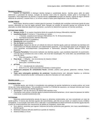 Arlindo Ugulino Netto – GASTROENTEROLOGIA – MEDICINA P7 – 2010.2
301
DIAGN‚STICO GERAL
Objetivo do diagn‡stico ‚ distinguir diarr‚ia benigna e autolimitada deuma diarr‚ia grave, al‚m de saber
determinar a gravidade da doen€a, dura€„o da diarr‚ia, local onde foi adquirida, estado geral e imunol‡gico do
hospedeiro. Para diagnostico da diarr‚ia, ‚ imprescindŒvel a anamnese (dura€„o da diarr‚ia, ingesta de algum alimento
diferente de costume), o exame fŒsico e, no mŒnimo, estudo e fezes (para diagnosticar o tipo de diarr‚ia).
EXAME FÍSICO
Nesta etapa, devemos avaliar o estado geral do paciente. A avalia€„o das condi€ƒes nutricionais (perda de peso
severa), altera€ƒes ao nŒvel de regi„o perianal, febre, ltera€„o da nutri€„o do paciente (pensar em sŒndrome de m•
absor€„o) se existe distens„o abdominal importante o, aumento do deteriorismo (pensar em diarr‚ia osm‡tica).
ESTUDO DAS FEZES
 Sangue oculto: ‰ um exame importante diante da suspeita de doen€a inflamat‡ria intestinal.
 Leucócitos fecais: O normal ‚ < 5 leuc‡citos por campo;
o > 5/campo, suspeita-se de doen€as inflamat‡rias (10, 15, 30 leuc‡citos/campo)
o Incont•veis leuc‡citos: Diarr‚ia infecciosa.
 Gordura fecal: Sud„o III (qualitativo)
 Esteatócrito (semi-quantitativo)
 Van de Kamer (quantitativo)
 Coprocultura: Apesar de n„o ser um m‚todo de rotina em diarr‚ia aguda, pode ser realizada nas diarr‚ias com
caracterŒstica de infec€„o bacteriana. Em determinados pacientes, a sua requisi€„o passa a ser obrigat‡ria, tais
como pacientes imunodeprimidos (Campylobacter e Salmonela); pesquisa Candida albicans (ATB largo
espectro);
 Pesquisa Parasitária: Comumente realizada nas diarr‚ias agudas, cujos resultados dependem do examinador,
uma vez que os achados dos ovos e cistos, n„o ‚ de f•cil visualiza€„o. Por conta disto, sua sensibilidade varia
entre 60 e 80%.
o Elisa para giardŒse (> 90%)
 Peso fecal: - > 500g/dia – raro na sŒndrome do intestino irrit•vel
o > 1000g/dia – c‡lera
o Baixo peso: incontinŠncia fecal
 pH fecal
o <5.3 – m•-absor€„o de carboidratos
o Entre 6.0 e 7.5, perda associada amino•cidos e •cidos graxos
 Teste para pesquisa de carboidratos fecais: Clinitest, positivo para glicose, galactose, maltose, frutose,
lactose.
 Teste para enteropatia perdedora de proteínas: hipoalbuminemia sem altera€„o hep•tica ou sŒndrome
nefr‡tica. Clareamento da alfa-1-antitripsina ou albumina marcada com iodo radioativo
DIARRŠIA AGUDA
EPIDEMIOLOGIA
A diarr‚ia aguda, sem dˆvida, ‚ considerada uma patologia de grande interferŠncia na saˆde publica, por conta
de seu alto Œndice epidemiol‡gico. Tem prevalŠncia mundial 3 a 5 bilhƒes de casos/ano, as crian€as menores que 5 anos
tem em m‚dia de 3 epis‡dios de diarr‚ia aguda/ano.
 Mortalidade 1’ ano de vida de 8 a 50 ‡bitos/1000 nascidos vivos
 Populações mais pobres a diarr‚ia aguda ‚ predominantemente bacteriana. J• em casos de pessoas de melhor
nŒvel social, ‚ predominantemente viral.
PATOGENIA
Adquirida predominantemente atrav‚s de •gua ou alimentos contaminados, por isso considerada um caso de
saˆde publica. A maioria das diarr‚ias agudas s„o auto-limitadas, pelo fato de que existe um sistema imune e linf•tico
competente, e sua dura€„o varia entre cinco a sete dias. A suscetibilidade do desenvolvimento da diarr‚ia aguda decorre
a partir do comprometimento dos mecanismos de defesa do hospedeiro, dentre eles:
 Suco g•strico: pacientes que ingerem inibidores de bomba (anti•cidos para gastrite), tem maior suscetibilidade a
diarr‚ia aguda.
 Motilidade intestinal (dificulta aderŠncia • parede do intestino)
 Sistema linf•tico e imune
 