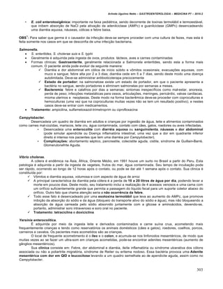 Arlindo Ugulino Netto – GASTROENTEROLOGIA – MEDICINA P7 – 2010.2
303
• E. coli enterotoxigênica: importante na faixa pediátrica, sendo decorrente de toxinas termolábil e termoestável,
que inibem absorção de NaCl pela ativação da adenilciclase (AMPc) e guanilciclase (GMPc) desencadeando
uma diarréia aquosa, náuseas, cólicas e febre baixa.
OBS
1
: Para saber que germe é o causador da infecção deve-se sempre proceder com uma cultura de fezes, mas esta é
feita somente nos casos em que se desconfia de uma infecção bacteriana.
Salmonella.
 S. enteritides, S. cholerae suis e S. typhi
 Geralmente é adquirida pela ingesta de ovos, produtos lácteos, aves e carnes contaminadas
 Formas clínicas: Gastroenterite, geralmente relacionada a Salmonela enteritides, sendo esta a forma mais
comum. O paciente ainda pode evoluir da seguinte maneira:
 Diarréia e dor abdominal em cólica de início súbito e vômitos ocasionais; evacuações aquosas, com
muco e sangue; febre alta por 2 a 3 dias; diarréia cede em 5 a 7 dias, sendo deste modo uma doença
autolimitada. Deve-se administrar antibioticoterapa precocemente
 Estado de portador: na salmonelose existe um estado de portador, em que o paciente apresenta a
bactéria no sangue, sendo portadores e eliminam salmonelas por semanas a meses.
 Bacteremia: febre e calafrios por dias a semanas; sintomas inespecíficos como mal-estar, anorexia,
perda de peso; infecções metastáticas para ossos, articulações, meninges, pericárdio, valvas cardíacas,
mioma uterinos e neoplasias. Deste modo na forma bacterêmica deve-se proceder com coproculturas e
hemoculturas (uma vez que na coproculturas muitas vezes não se tem um resultado positivo), e nestes
casos deve-se entrar com medicamentos.
 Tratamento: ampicilina, sulfametoxazol-trimetroprim ou ciprofloxacina
Campylobacter.
Desencadeia um quadro de diarréia em adultos e crianças por ingestão de água, leite e alimentos contaminados
como carnes mal-cozidas, mariscos, leite cru, água contaminada, contato com cães, gatos, roedores ou aves infectadas.
• Desencadeia uma enterocolite com diarréia aquosa ou sanguinolenta, náuseas e dor abdominal
(pode simular apendicite ou Doença inflamatória intestinal, uma vez que a dor em quadrante inferior
direito é intensa nos pacientes que tem uma diarréia por Campylobacter).
• Complicações: abortamento séptico, pancreatite, colecistite aguda, cistite, síndrome de Guillain-Barré,
Glomerulonefrite Aguda.
Vibrio cholerae.
A cólera é endêmica na Ásia, África, Oriente Médio, em 1991 houve um surto no Brasil a partir do Peru. Esta
patologia é adquirida a partir da ingesta de vegetais, frutos do mar, água contaminada. Seu tempo de incubação pode
ser rápido, ocorrendo ao longo de 12 horas após o contato, ou pode se dar até 1 semana após o contato. Sua clinica é
constituída por:
 Vômitos e diarréia aquosa, volumosa e com aspecto de água de arroz
 A principal característica da diarréia pela cólera é a perda de 10 a 20 litros de água por dia, podendo levar a
morte em poucos dias. Deste modo, seu tratamento inclui a realização de 4 acessos venosos e uma cama com
um orifício suficientemente grande que permita a passagem do liquido fecal para um suporte coletor abaixo do
orifício. Outro fato que chama atenção seria a não ocorrência da febre.
 Todo esse fato é desencadeado por uma exotoxina termolábil que leva ao aumento do AMPc, que promove
inibição da absorção do sódio e da água (bloqueio do transporte ativo do sódio e água), mas não bloqueando a
absorção de água carreada pelo sódio absorvido juntamente com a glicose e aminoácidos, devendo-se,
portanto, administrar soro intravenoso e soro oral no paciente.
 Tratamento: tetraciclina e doxiciclina
Yersinia enterocolŒtica.
É adquirida por meio da ingesta leite e derivados contaminados e carne suína crua, acometendo mais
frequentemente crianças e tendo como reservatórios os animais domésticos (cães e gatos), roedores, coelhos, porcos,
carneiros e cavalos. Os pacientes mais acometidos são as crianças.
O local de frequente acometimento é o íleo e o colon, e acumula-se nos linfonodos mesentéricos, de modo que
muitas vezes ao se fazer um ultra-som em crianças acometidas, pode-se encontrar adenites mesentéricas (aumento de
gânglios mesentéricos).
Sua clinica consiste em: Febre, dor abdominal e diarréia, ileíte inflamatória ou síndrome ulcerativa dos cólons
associada ou não a poliartrite migratória, síndrome de Reiter ou eritema nodoso. Essa bactéria provoca uma Adenite
mesentérica com dor em QID e leucocitose levando a um quadro semelhate ao de apendicite aguda, assim como no
Campylobacter.
 