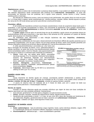 Arlindo Ugulino Netto – GASTROENTEROLOGIA – MEDICINA P7 – 2010.2
304
Staphylococcus aureus .
Neste casos a cultura n„o ir• demonstrar a presen€a dessa bact‚ria, o que poder• ser diagnosticado ao longo
dos m‚todos diagn‡sticos sendo caracterizada pela presen€a de 5 enterotoxinas termoestáveis , as quais s„o
encontradas em alimentos ricos em proteŒnas, sal e a€ˆcar como presunto, carnes bovina e suŒna, cremes,
saladas,pudins e maionese.
Na infec€„o por Stafilococos aureus, como sua toxina j• vem pr‚-formada, seu quadro clinico se inicia em torno
de 1 a 6 horas ap‡s a ingesta, sendo caracterizado por: v†mitos profusos, n•useas, c‡licas, diarr‚ia aquosa e profusa,
por cerca de 24 a 48 horas (tempo que se tem para eliminar a toxina pr‚-formada).
Clostridium difficile .
‰ de fundamental import…ncia conhecer as principais caracterŒsticas e modo de surgimento desse bacilo gram +
anaer‡bico, o qual acomete principalmente os idosos, que comumente se apresentam como portador assintom•tico,
desencadeando a colite pseudomembranos a estando comumente associado ao uso de antibióticos , sendo uma
patologia potencialmente fatal.
O quadro clínico inicia-se ap‡s um perŒodo longo de uso de antibi‡tico, sendo comum em pacientes idosos em
antibioticoterapia (ATB) para pneumonia, e que ap‡s duas a trŠs semanas de ATB, apresenta um quadro de diarr‚ia
aguda; deve-se pensar em Clostridium difficile.
Os antibi‡ticos mais relacionados a esta infec€„o bacteriana s„o elas: Ampicilina, clindamicina,
cefalosporinas e aminoglicosídeos .
Os pacientes considerados de risco para o desenvolvimento do Clostridium difficile s„o aqueles pacientes que se
apresentam hospitalizados, uma vez que o esporo vive por longo perŒodo de tempo, assim como aqueles pacientes com
doen€a inflamat‡ria intestinal que j• tenham alguma altera€„o em nŒvel de flora bacteriana normal.
A colite pseudomembranosa ‚ provocada por uma toxina que
leva a forma€„o de exsudatos de fibrina, muco, polimorfonucleares e
c‚lulas necr‡ticas, os quais ir„o formar uma pseudomembrana (placas
branco-amareladas) sobre o local da infec€„o, esse aparecimento pode
ser precoce ou tardia (2 a 4 semanas ap‡s suspens„o do antibi‡tico).
 Clinica: Febre alta, mal estado geral (MEG), evacua€ƒes
diarr‚icas aquosas 10 a 12 vezes/dia, raramente hemorr•gicas,
tenesmo, dor abdominal, distens„o com descompress„o
dolorosa, n•useas e v†mitos. Pode evoluir para megac‡lon
t‡xico, perfura€„o, leucocitose, hipoalbuminemia.
 Exames: Hemograma (leucocitose); Colonoscopia -
demonstra hiperemia, friabilidade, pseudomembranas (placas
branco-amareladas), biópsia.
 Tratamento: Metronidazol (500 mg VO 8/8 h) ou vancomicina
(500mg VO 6/6 h) por 10 a 14 dias.
DIARRÉIA AGUDA VIRAL
Rotavírus .
Causa importante de diarr‚ia aguda em crian€as, acometendo tamb‚m adolescentes e adultos, tendo
transmiss„o de pessoa a pessoa, com um perŒodo de incuba€„o de 48 a 72 horas, e seu quadro clinico consiste em
diarréia e vômitos (3-5 dias até 10 dias). O tratamento consiste em apenas hidratar o paciente.
A vacina do rotavirus deve ser realizada at‚ os 5 meses de idade, pois com o passar da idade sua
administra€„o tardia pode levar a intussuscep€„o intestinal.
Diarréia do viajante .
Consiste na diarr‚ia infecciosa aguda que acomete indivŒduos que viajam de •rea com boas condi€ƒes de
higiene, para locais com m•s condi€ƒes sanit•rias. CaracterŒsticas:
• InŒcio abrupto, geralmente 5 a 15 dias ap‡s a chegada a um paŒs de terceiro mundo,
• Clinica: anorexia, mal-estar, n•useas,dor abdominal em c‡licas, diarr‚ia profusa aquosa
• Geralmente s„o autolimitadas e duram 1 a 5 dias, s‡ que como 80% casos s„o causadas por bacterianas (E.
coli, Salmonela, Shigella,), geralmente deve-se tratar o paciente com sulfametoxazol -trimetroprim
• Prevenção: cuidados com •gua, evitar legumes e frutas cruas
DIANÓSTICO DE DIARRÉIA AGUDA
Anamnese.
 Dados epidemiológicos: tipos de alimentos e •gua ingeridos, locais, outros indivŒduos afetados, viagem, ATB
ou hospitaliza€„o (pensar em Clostridium difficile), exposi€„o a animais (Campylobacter).
 Imunocompetência (deficiŠncia IgA) – maior suscetibilidade a giardŒase
 