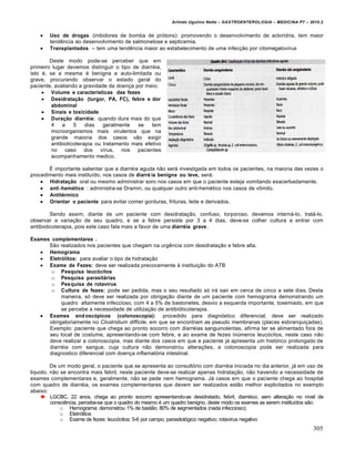 Arlindo Ugulino Netto – GASTROENTEROLOGIA – MEDICINA P7 – 2010.2
305
 Uso de drogas (inibidores de bomba de pr‡tons): promovendo o desenvolvimento de acloridria, tem maior
tendŠncia ao desenvolvimento de salmonelose e septicemia.
 Transplantados – tem uma tendŠncia maior ao estabelecimento de uma infec€„o por citomegalovŒrus
Deste modo pode-se perceber que em
primeiro lugar devemos distinguir o tipo de diarr‚ia,
isto ‚, se a mesma ‚ benigna e auto-limitada ou
grave, procurando observar o estado geral do
paciente, avaliando a gravidade da doen€a por meio:
 Volume e características das fezes
 Desidratação (turgor, PA, FC), febre e dor
abdominal
 Sinais e toxicidade
 Duração diarréia: quando dura mais do que
4 a 5 dias geralmente se tem
microorganismos mais virulentos que na
grande maioria dos casos v„o exigir
antibioticoterapia ou tratamento mais efetivo
no caso dos vŒrus, nos pacientes
acompanhamento medico.
‰ importante salientar que a diarr‚ia aguda n„o ser• investigada em todos os pacientes, na maioria das vezes o
procedimento mais instituŒdo, nos casos de diarré ia benigna ou leve, ser•:
 Hidratação oral ou mesmo administrar soro nos casos em que o paciente esteja vomitando exacerbadamente.
 anti-hemético : administra-se Dramin, ou qualquer outro anti-hem‚tico nos casos de v†mito.
 Antitérmico
 Orientar o paciente para evitar comer gorduras, frituras, leite e derivados.
Sendo assim, diante de um paciente com desidrata€„o, confuso, torporoso, devemos intern•-lo, trat•-lo,
observar a varia€„o de seu quadro, e se a febre persiste por 3 a 4 dias, deve-se colher cultura e entrar com
antibioticoterapia, pois este caso fala mais a favor de uma diarréia grave .
Exames complementares .
S„o realizados nos pacientes que chegam na urgŠncia com desidrata€„o e febre alta.
 Hemograma
 Eletrólitos: para avaliar o tipo de hidrata€„o
 Exame de Fezes: deve ser realizada precocemente • institui€„o do ATB
o Pesquisa leucócitos
o Pesquisa parasitárias
o Pesquisa de rotavírus
o Cultura de fezes: pode ser pedida, mas o seu resultado s‡ ir• sair em cerca de cinco a sete dias. Desta
maneira, s‡ deve ser realizada por obriga€„o diante de um paciente com hemograma demonstrando um
quadro altamente infeccioso, com 4 a 5% de bastonetes, desvio a esquerda importante, toxemiado, em que
se percebe a necessidade de utiliza€„o de antibi‡ticoterapia.
 Exames endoscópicos (colonoscopia): procedido para diagn‡stico diferencial; deve ser realizado
obrigatoriamente no Clostridium difficile, em que se encontram as pseudo membranas (placas esbranqui€adas).
Exemplo: paciente que chega ao pronto socorro com diarr‚ias sanguinolentas, afirma ter se alimentado fora de
seu local de costume, apresentando-se com febre, e ao exame de fezes inˆmeros leuc‡citos, neste caso n„o
deve realizar a colonoscopia, mas diante dos casos em que a paciente j• apresenta um hist‡rico prolongado de
diarr‚ia com sangue, cuja cultura n„o demonstrou altera€ƒes, a colonoscopia pode ser realizada para
diagnostico diferencial com doen€a inflamat‡ria intestinal.
De um modo geral, o paciente que se apresenta ao consult‡rio com diarr‚ia iniciada no dia anterior, j• em uso de
liquido, n„o se encontra mais febril, neste paciente deve-se realizar apenas hidrata€„o, n„o havendo a necessidade de
exames complementares e, geralmente, n„o se pede nem hemograma. J• casos em que o paciente chega ao hospital
com quadro de diarr‚ia, os exames complementares que devem ser realizados est„o melhor explicitados no exemplo
abaixo:
LGCBC, 22 anos, chega ao pronto socorro apresentando-se desidratado, febril, diarr‚ico, sem altera€„o no nŒvel de
consciŠncia, percebe-se que o quadro do mesmo ‚ um quadro benigno, deste modo os exames as serem instituŒdos s„o:
o Hemograma: demonstrou 1% de bast„o; 80% de segmentados (nada infeccioso);
o Eletr‡litos
o Exame de fezes: leuc‡citos: 5-6 por campo; parasitol‡gico negativo; rotavirus negativo
 