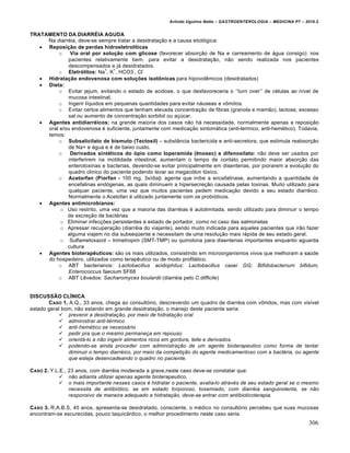 Arlindo Ugulino Netto – GASTROENTEROLOGIA – MEDICINA P7 – 2010.2
306
TRATAMENTO DA DIARRÉIA AGUDA
Na diarr‚ia, deve-se sempre tratar a desidrata€„o e a causa etiol‡gica:
 Reposição de perdas hidroeletrolíticas
o Via oral por solução com glicose (favorecer absor€„o de Na e carreamento de •gua consigo): nos
pacientes relativamente bem, para evitar a desidrata€„o, n„o sendo realizada nos pacientes
descompensados e j• desidratados.
o Eletrólitos: Na
+
, K
+
, HCO3
-
, Cl
-
 Hidratação endovenosa com soluções isotônicas para hipovolŠmicos (desidratados)
 Dieta:
o Evitar jejum, evitando o estado de acidose, o que desfavoreceria o ‘’turn over’’ de c‚lulas ao nŒvel de
mucosa intestinal.
o Ingerir lŒquidos em pequenas quantidades para evitar n•useas e v†mitos.
o Evitar certos alimentos que tenham elevada concentra€„o de fibras (granola e mam„o), lactose, excesso
sal ou aumento de concentra€„o sorbitol ou a€ˆcar.
 Agentes antidiarréicos: na grande maioria dos casos n„o h• necessidade, normalmente apenas a reposi€„o
oral e/ou endovenosa ‚ suficiente, juntamente com medica€„o sintom•tica (anti-termico, anti-hem‚tico). Todavia,
temos:
o Subsalicilato de bismuto (Tectosil) – subst…ncia bactericida e anti-secretora, que estimula reabsor€„o
de Na+ e •gua e ‚ de baixo custo.
o Derivados sintéticos do ópio como loperamida (Imosec) e difenoxilato: n„o deve ser usados por
interferirem na motilidade intestinal, aumentam o tempo de contato permitindo maior absor€„o das
enterotoxinas e bacterias, devendo-se evitar principalmente em disenterias, por piorarem a evolu€„o do
quadro clinico do paciente podendo levar ao megac‡lon t‡xico.
o Acetorfan (Piorfan - 100 mg, 3x/dia): agente que inibe a encefalinase, aumentando a quantidade de
encefalinas end‡genas, as quais diminuem a hipersecre€„o causada pelas toxinas. Muito utilizado para
qualquer paciente, uma vez que muitos pacientes pedem medica€„o devido a seu estado diarr‚ico.
Normalmente o Acetofan ‚ utilizado juntamente com os probi‡ticos.
 Agentes antimicrobianos:
o Uso restrito, uma vez que a maioria das diarr‚ias ‚ autolimitada, sendo utilizado para diminuir o tempo
de excre€„o de bact‚rias
o Eliminar infec€ƒes persistentes e estado de portador, como no caso das salmonelas
o Apressar recupera€„o (diarr‚ia do viajante), sendo muito indicada para aqueles pacientes que ir„o fazer
alguma viajem no dia subseq“ente e necessitam de uma resolu€„o mais r•pida de seu estado geral.
o Sulfametoxazol – trimetropim (SMT-TMP) ou quinolona para disenterias importantes enquanto aguarda
cultura
 Agentes bioterapêuticos: s„o os mais utilizados, consistindo em microorganismos vivos que melhoram a saˆde
do hospedeiro, utilizados como terapŠutico ou de modo profil•tico.
o ABT bacterianos: Lactobacillus acidophilus; Lactobacillus casei GG; Bifidobacterium bifidum;
Enterococcus faecium SF68
o ABT LŠvedos: Sacharomyces boulardii (diarr‚ia pelo C.difficile)
DISCUSSÃO CLÍNICA
CASO 1. A.Q., 33 anos, chega ao consult‡rio, descrevendo um quadro de diarr‚ia com v†mitos, mas com visŒvel
estado geral bom, n„o estando em grande desidrata€„o, o manejo deste paciente seria:
 prevenir a desidratação, por meio de hidratação oral
 administrar anti-térmico
 anti-hemético se necessário
 pedir pra que o mesmo permaneça em repouso
 orientá-lo a não ingerir alimentos ricos em gordura, leite e derivados.
 podendo-se ainda proceder com administração de um agente bioterapeutico como forma de tentar
diminuir o tempo diarréico, por meio da competição do agente medicamentoso com a bactéria, ou agente
que esteja desencadeando o quadro no paciente.
CASO 2. Y.L.E., 23 anos, com diarr‚ia moderada a grave,neste caso deve-se constatar que:
 não adianta utilizar apenas agente bioterapeutico,
 o mais importante nesses casos é hidratar o paciente, avalia-lo através de seu estado geral se o mesmo
necessita de antibiótico, se em estado torporoso, toxemiado, com diarréia sanguinolenta, se não
responsivo de maneira adequado a hidratação, deve-se entrar com antibioticoterapia.
CASO 3. R.A.B.S, 45 anos, apresenta-se desidratado, consciente, o m‚dico no consult‡rio percebeu que suas mucosas
encontram-se escurecidas, pouco taquic•rdico, o melhor procedimento neste caso seria:
 