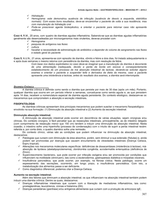 Arlindo Ugulino Netto – GASTROENTEROLOGIA – MEDICINA P7 – 2010.2
307
 Hidratação
 Hemograma: este demonstrou ausência de infecção (ausência de desvio a esquerda, eletrólitos
normais). Com esses bons resultados, deve-se encaminhar o paciente de volta a sua residência, mas
com manutenção da hidratação oral
 Pode-se prescrever agente bioterpêutico, e orientar o paciente para retornar caso não apresente
melhora.
CASO 4. R.M., 20 anos, com quadro de diarréias agudas inflamatória. Sabendo-se que as diarréias agudas inflamatórias
geralmente são desencadeadas por microorganismos mais virulentos, deve-se proceder com:
 Hemograma
 pesquisa de antígenos nas fezes
 cultura
 havaliar a necessidade de administração de antibiótico a depender do volume de sangramento nas fezes
e estado geral do paciente
CASO 5. A.U.N., 21 anos, apresenta-se com episodio de diarréia, vômito e febre a dois dias, foi tratado adequadamente e
e após duas semanas o mesmo retorna com persistência da diarréia, mas com resolução da febre.
Com base nos dados explicitados no caso deve-se imaginar que a manutenção da diarréia é decorrente
de uma alimentação inadequada, devido a perda da borda em escova e conseqüentemente
estabelecimento de um processo de má absorção intestinal da lactose, devendo-se solicitar alguns
exames e orientar o paciente a suspender leite e derivados da dieta da mesma, caso a paciente
apresente uma intolerância a lactose, antes do resultado dos exames, a diarréia será interrompida.
DIARRŠIA CRˆNICA
A diarréia crônica é definida como sendo a diarréia que persiste por mais de 30 dias (após um mês). Portanto,
qualquer diarréia que ocorra em um período inferior a semanas, conceitua-se como sendo aguda e, as que persistem
após 14 dias, recebem a nomenclatura especial de diarréia aguda persistente. Do contexto etiológico, destacam-se os
mecanismos que comprometem a absorção e secreção intestinais.
FISIOPATOLOGIA
As diarréias crônicas apresentam dois principais mecanismos que podem suscitar o mecanismo fisiopatológico
envolvido na sua formação: (1) Diminuição da absorção intestinal e (2) Aumento da secreção intestinal.
Diminuição absorção intestinal.
A diminuição da absorção intestinal pode ocorrer em decorrência de várias situações, sejam cirúrgicas e/ou
clínicas. Do contexto cirúrgico, é fácil perceber que as ressecções intestinais, principalmente, as de intestino delgado
(com comprimento de ressecção menor que 150 cm) tendem a induzir uma diminuição da absorção intestinal. Nesta
ocasião, o intestino sofre uma hipertrofia (processo de condensação) com o intuito de suprir a perda intestinal recém-
referida e, por conta disto, o quadro diarréico sofre uma remissão.
Do contexto clínico, várias são as condições que podem influenciar na diminuição da absorção intestinal,
destacamos:
 Patologias que cursem com diminuição da área absortiva, porém, sem diminuir a sua extensão (fístulas) e, ainda
podem ser promovidas por doenças que causem encurtamento de vilosidades intestinais (Doença Celíaca,
Espru tropical);
 Alterações nos mecanismos moleculares específicos: deficiências de dissacaridases (intolerância à lactose), má-
absorção de lipídeos (abetalipoproteinemia), cloridrorréia congênita, acrodermatite enteropática (deficiência de
Zinco);
 Supercrescimento bacteriano, que pode ocorrer por infecção exógena e/ou ser promovida por condições que
influenciem na motilidade (diminuem), tais como a esclerodermia, gastroparesia diabética e miopatias viscerais;
 Insuficiência pancreática, que pode ocorrer, por exemplo, na fibrose cística. Nesta patologia, ocorre um
espessamento das secreções, ocorrendo, em longo prazo, a insuficiência pancreática. Com isto, a
metabolização dos alimentos passa a ser deficiente.
 Como diagnóstico diferencial, podemos citar a Doença Celíaca,
Aumento na secreção intestinal.
Além dos fatores que diminuem a absorção intestinal, os que influenciam na absorção intestinal também podem
induzir uma diarréia crônica. Dentre os quais, destacamos:
 Doenças inflamatórias intestinais que cursem com a liberação de mediadores inflamatórios, tais como:
prostaglandinas, leucotrienos, cininas e histamina (DII);
 Doenças parasitárias (giardíase) e/ou antígenos alimentares que cursem com a produção de anticorpos IgE;
 