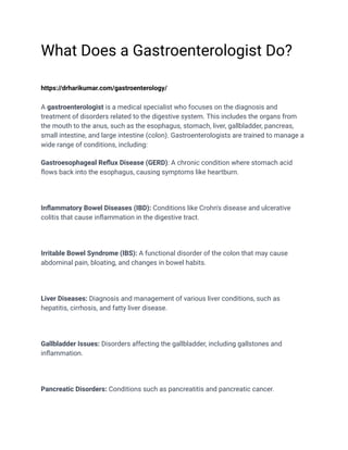 What Does a Gastroenterologist Do?
https://drharikumar.com/gastroenterology/
A gastroenterologist is a medical specialist who focuses on the diagnosis and
treatment of disorders related to the digestive system. This includes the organs from
the mouth to the anus, such as the esophagus, stomach, liver, gallbladder, pancreas,
small intestine, and large intestine (colon). Gastroenterologists are trained to manage a
wide range of conditions, including:
Gastroesophageal Reflux Disease (GERD): A chronic condition where stomach acid
flows back into the esophagus, causing symptoms like heartburn.
Inflammatory Bowel Diseases (IBD): Conditions like Crohn's disease and ulcerative
colitis that cause inflammation in the digestive tract.
Irritable Bowel Syndrome (IBS): A functional disorder of the colon that may cause
abdominal pain, bloating, and changes in bowel habits.
Liver Diseases: Diagnosis and management of various liver conditions, such as
hepatitis, cirrhosis, and fatty liver disease.
Gallbladder Issues: Disorders affecting the gallbladder, including gallstones and
inflammation.
Pancreatic Disorders: Conditions such as pancreatitis and pancreatic cancer.
 