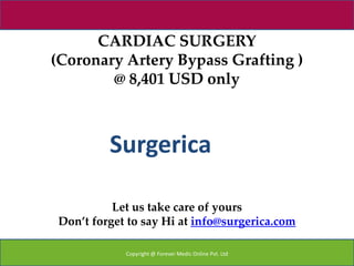 CARDIAC SURGERY
(Coronary Artery Bypass Grafting )
        @ 8,401 USD only



          Surgerica

           Let us take care of yours
 Don’t forget to say Hi at info@surgerica.com

             Copyright @ Forever Medic Online Pvt. Ltd
 