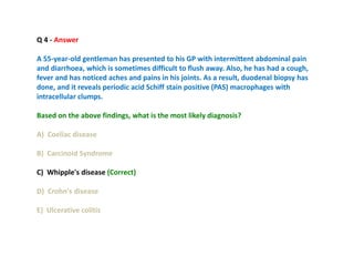 Q 4 - Answer
A 55-year-old gentleman has presented to his GP with intermittent abdominal pain
and diarrhoea, which is sometimes difficult to flush away. Also, he has had a cough,
fever and has noticed aches and pains in his joints. As a result, duodenal biopsy has
done, and it reveals periodic acid Schiff stain positive (PAS) macrophages with
intracellular clumps.
Based on the above findings, what is the most likely diagnosis?
A) Coeliac disease
B) Carcinoid Syndrome
C) Whipple's disease (Correct)
D) Crohn's disease
E) Ulcerative colitis
 