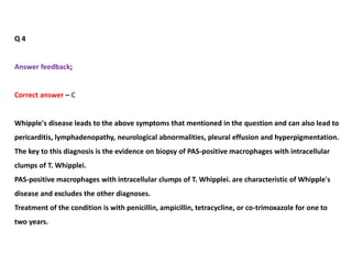 Q 4
Answer feedback;
Correct answer – C
Whipple's disease leads to the above symptoms that mentioned in the question and can also lead to
pericarditis, lymphadenopathy, neurological abnormalities, pleural effusion and hyperpigmentation.
The key to this diagnosis is the evidence on biopsy of PAS-positive macrophages with intracellular
clumps of T. Whipplei.
PAS-positive macrophages with intracellular clumps of T. Whipplei. are characteristic of Whipple's
disease and excludes the other diagnoses.
Treatment of the condition is with penicillin, ampicillin, tetracycline, or co-trimoxazole for one to
two years.
 