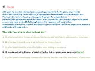Q 1 – Answer
A 56-year-old man has attended gastroenterology outpatients for his gastroscopy results.
He has had endoscopy due to a history of dyspepsia of six weeks with associated weight loss.
Previously, he has been treating with regular ibuprofen for osteoarthritis.
Unfortunately, gastroscopy report describes a 3 cm, clean-based ulcer with flat edges in the gastric
antrum, and rapid urease (CLO/Campylobacter-like organism) test was positive.
Patient keens to know the effect of Helicobacter pylori eradication therapy on peptic ulcer disease in
addition to acid suppression.
What is the most accurate advice he should give?
A) H. pylori eradication therapy increases ulcer healing and significantly decrease ulcer recurrence
B) H. pylori eradication therapy is not indicated for this gentleman
C) H. pylori eradication does not affect either ulcer healing or recurrence
D) H. pylori eradication does not affect ulcer healing but decreases ulcer recurrence (Correct)
E) H. pylori eradication therapy increases ulcer healing but does not affect the chances of recurrence
 