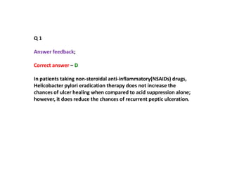Q 1
Answer feedback;
Correct answer – D
In patients taking non-steroidal anti-inflammatory(NSAIDs) drugs,
Helicobacter pylori eradication therapy does not increase the
chances of ulcer healing when compared to acid suppression alone;
however, it does reduce the chances of recurrent peptic ulceration.
 
