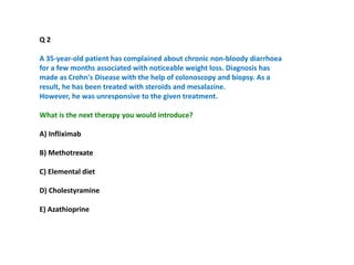 Q 2
A 35-year-old patient has complained about chronic non-bloody diarrhoea
for a few months associated with noticeable weight loss. Diagnosis has
made as Crohn's Disease with the help of colonoscopy and biopsy. As a
result, he has been treated with steroids and mesalazine.
However, he was unresponsive to the given treatment.
What is the next therapy you would introduce?
A) Infliximab
B) Methotrexate
C) Elemental diet
D) Cholestyramine
E) Azathioprine
 