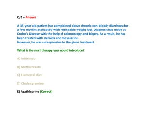 Q 2 – Answer
A 35-year-old patient has complained about chronic non-bloody diarrhoea for
a few months associated with noticeable weight loss. Diagnosis has made as
Crohn's Disease with the help of colonoscopy and biopsy. As a result, he has
been treated with steroids and mesalazine.
However, he was unresponsive to the given treatment.
What is the next therapy you would introduce?
A) Infliximab
B) Methotrexate
C) Elemental diet
D) Cholestyramine
E) Azathioprine (Correct)
 