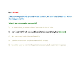 Q 3 – Answer
A 47-year-old patient has presented with jaundice. His liver function test has shown
elevated gamma GT.
What is correct regarding gamma GT?
A) In obstructive jaundice isolated increase of GGT is seen
B) Increased GGT levels observed in alcohol excess and fatty liver (Correct)
C) Not increased in obstructive jaundice
D) Specific to the liver & not found in other tissues
E) Specially used to monitor hepatic disease activity & treatment response
 